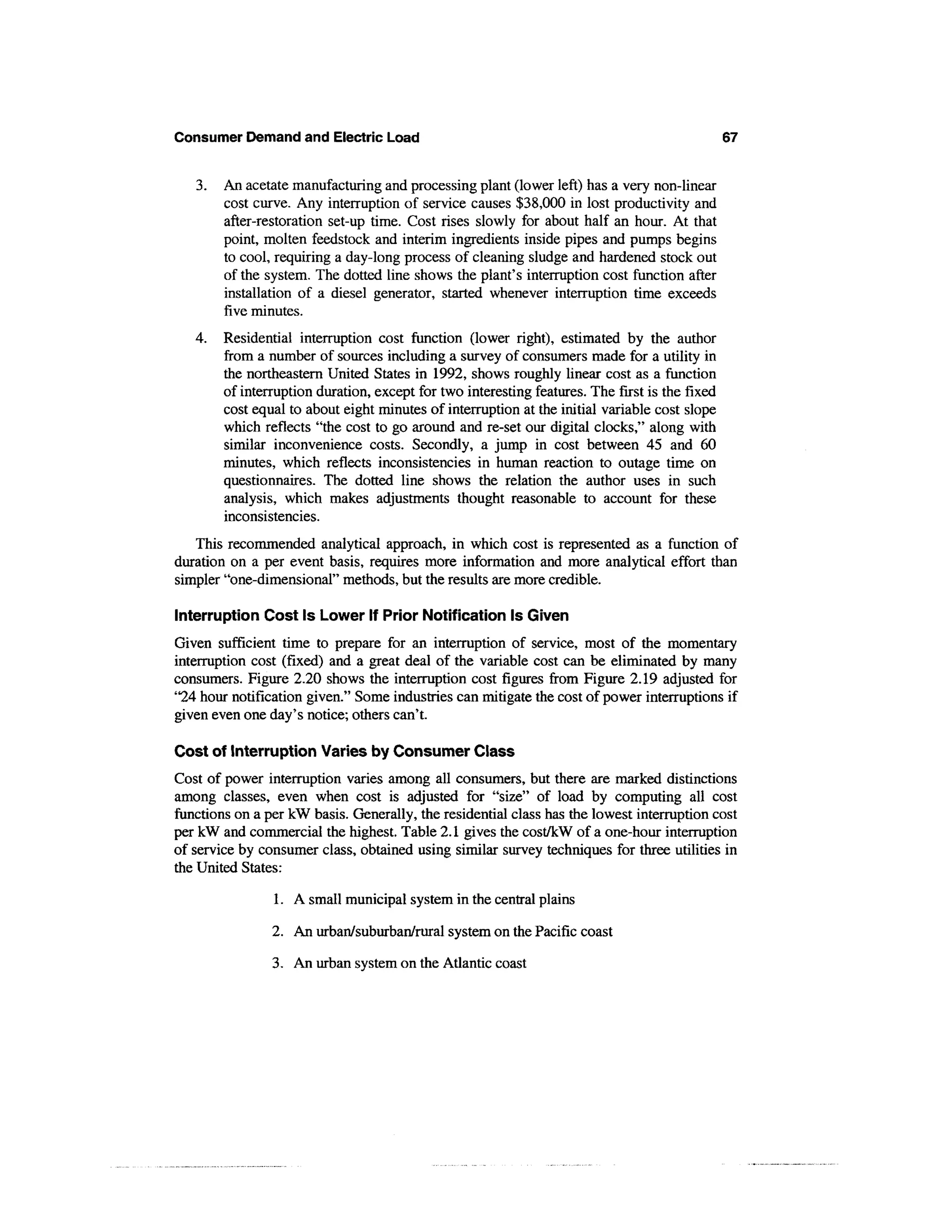 Consumer Demand and Electric Load                                                               67


   3.   An acetate manufacturing and processing plant (lower left) has a very non-linear
        cost curve. Any interruption of service causes $38,000 in lost productivity and
        after-restoration set-up time. Cost rises slowly for about half an hour. At that
        point, molten feedstock and interim ingredients inside pipes and pumps begins
        to cool, requiring a day-long process of cleaning sludge and hardened stock out
        of the system. The dotted line shows the plant's interruption cost function after
        installation of a diesel generator, started whenever interruption time exceeds
        five minutes.
   4.   Residential interruption cost function (lower right), estimated by the author
        from a number of sources including a survey of consumers made for a utility in
        the northeastern United States in 1992, shows roughly linear cost as a function
        of interruption duration, except for two interesting features. The first is the fixed
        cost equal to about eight minutes of interruption at the initial variable cost slope
        which reflects "the cost to go around and re-set our digital clocks," along with
        similar inconvenience costs. Secondly, a jump in cost between 45 and 60
        minutes, which reflects inconsistencies in human reaction to outage time on
        questionnaires. The dotted line shows the relation the author uses in such
        analysis, which makes adjustments thought reasonable to account for these
        inconsistencies.
   This recommended analytical approach, in which cost is represented as a function of
duration on a per event basis, requires more information and more analytical effort than
simpler "one-dimensional" methods, but the results are more credible.

Interruption Cost Is Lower If Prior Notification Is Given
Given sufficient time to prepare for an interruption of service, most of the momentary
interruption cost (fixed) and a great deal of the variable cost can be eliminated by many
consumers. Figure 2.20 shows the interruption cost figures from Figure 2.19 adjusted for
"24 hour notification given." Some industries can mitigate the cost of power interruptions if
given even one day's notice; others can't.

Cost of Interruption Varies by Consumer Class
Cost of power interruption varies among all consumers, but there are marked distinctions
among classes, even when cost is adjusted for "size" of load by computing all cost
functions on a per kW basis. Generally, the residential class has the lowest interruption cost
per kW and commercial the highest. Table 2.1 gives the cost/kW of a one-hour interruption
of service by consumer class, obtained using similar survey techniques for three utilities in
the United States:

                1. A small municipal system in the central plains

                2. An urban/suburban/rural system on the Pacific coast

                3. An urban system on the Atlantic coast
 