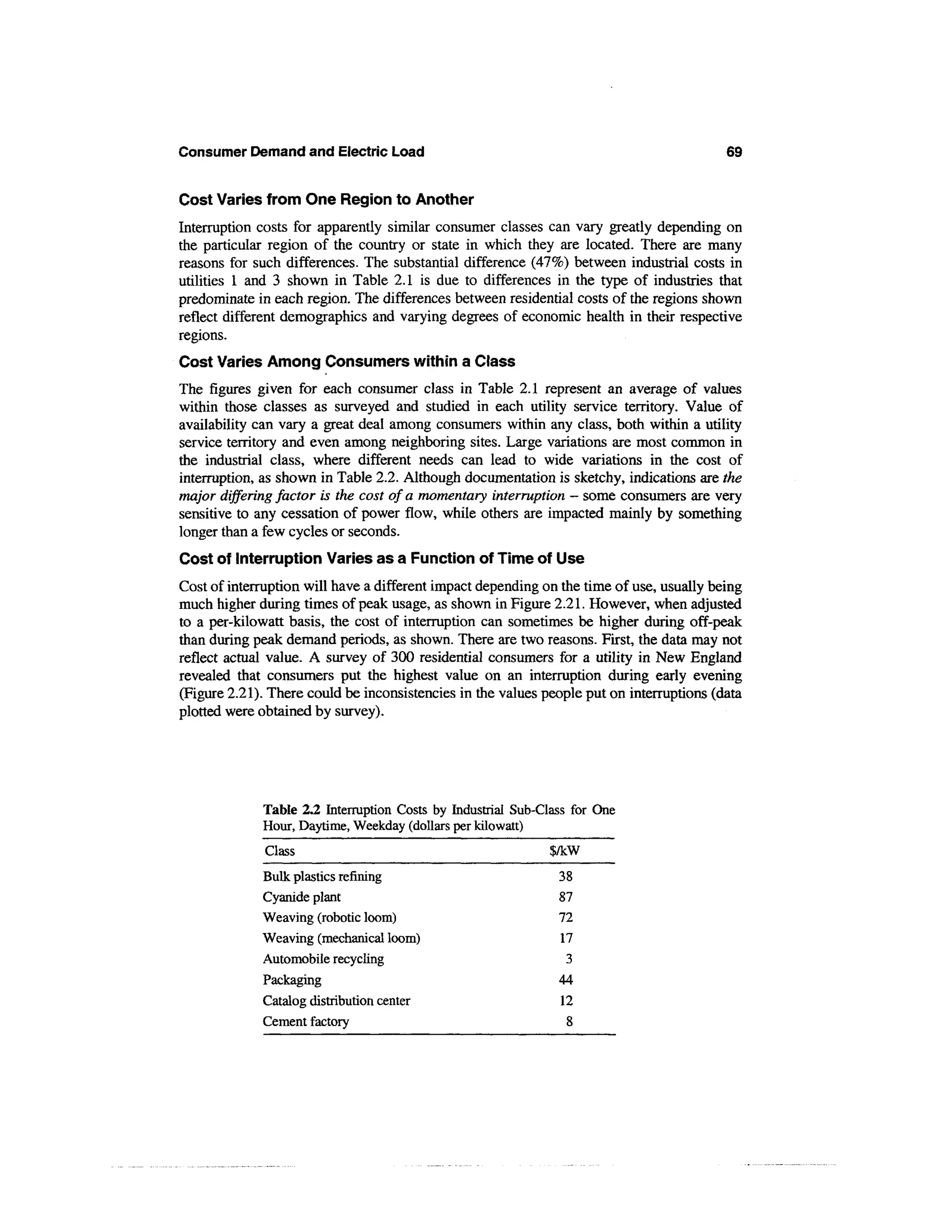 Consumer Demand and Electric Load                                                         69


Cost Varies from One Region to Another
Interruption costs for apparently similar consumer classes can vary greatly depending on
the particular region of the country or state in which they are located. There are many
reasons for such differences. The substantial difference (47%) between industrial costs in
utilities 1 and 3 shown in Table 2.1 is due to differences in the type of industries that
predominate in each region. The differences between residential costs of the regions shown
reflect different demographics and varying degrees of economic health in their respective
regions.
Cost Varies Among Consumers within a Class
The figures given for each consumer class in Table 2.1 represent an average of values
within those classes as surveyed and studied in each utility service territory. Value of
availability can vary a great deal among consumers within any class, both within a utility
service territory and even among neighboring sites. Large variations are most common in
the industrial class, where different needs can lead to wide variations in the cost of
interruption, as shown in Table 2.2. Although documentation is sketchy, indications are the
major differing factor is the cost of a momentary interruption — some consumers are very
sensitive to any cessation of power flow, while others are impacted mainly by something
longer than a few cycles or seconds.
Cost of Interruption Varies as a Function of Time of Use
Cost of interruption will have a different impact depending on the time of use, usually being
much higher during times of peak usage, as shown in Figure 2.21. However, when adjusted
to a per-kilowatt basis, the cost of interruption can sometimes be higher during off-peak
than during peak demand periods, as shown. There are two reasons. First, the data may not
reflect actual value. A survey of 300 residential consumers for a utility in New England
revealed that consumers put the highest value on an interruption during early evening
(Figure 2.21). There could be inconsistencies in the values people put on interruptions (data
plotted were obtained by survey).




             Table 2.2 Interruption Costs by Industrial Sub-Class for One
             Hour, Daytime, Weekday (dollars per kilowatt)
              Class                                          $/kW
             Bulk plastics refining                            38
             Cyanide plant                                     87
             Weaving (robotic loom)                            72
             Weaving (mechanical loom)                         17
             Automobile recycling                               3
             Packaging                                         44
             Catalog distribution center                       12
             Cement factory                                     8
 