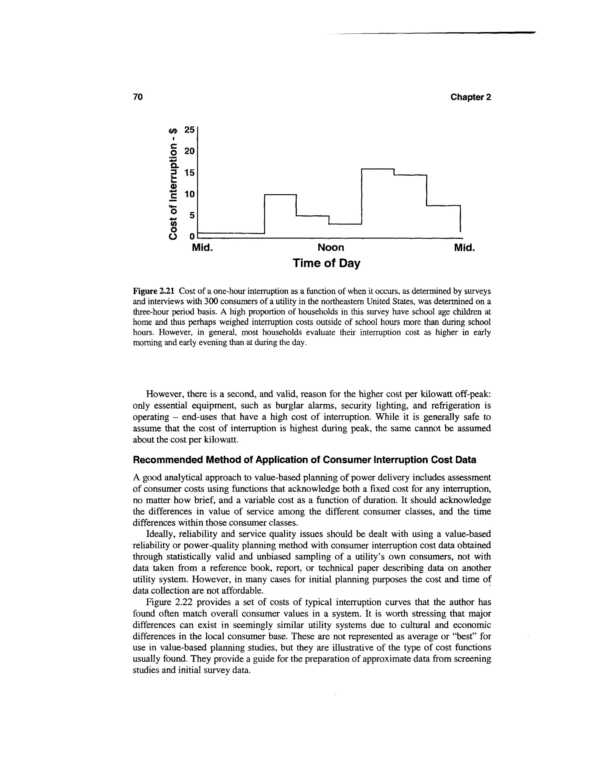 70                                                                                       Chapter 2


          <* 25

          § 20
          *3
          Q.
               15



          I 10
          15
               5
          V)
          *-   °
          O
          O    0
                Mid.                             Noon                                     Mid.
                                             Time of Day

Figure 2.21 Cost of a one-hour interruption as a function of when it occurs, as determined by surveys
and interviews with 300 consumers of a utility in the northeastern United States, was determined on a
three-hour period basis. A high proportion of households in this survey have school age children at
home and thus perhaps weighed interruption costs outside of school hours more than during school
hours. However, in general, most households evaluate their interruption cost as higher in early
morning and early evening than at during the day.




   However, there is a second, and valid, reason for the higher cost per kilowatt off-peak:
only essential equipment, such as burglar alarms, security lighting, and refrigeration is
operating - end-uses that have a high cost of interruption. While it is generally safe to
assume that the cost of interruption is highest during peak, the same cannot be assumed
about the cost per kilowatt.

Recommended Method of Application of Consumer Interruption Cost Data
A good analytical approach to value-based planning of power delivery includes assessment
of consumer costs using functions that acknowledge both a fixed cost for any interruption,
no matter how brief, and a variable cost as a function of duration. It should acknowledge
the differences in value of service among the different consumer classes, and the time
differences within those consumer classes.
    Ideally, reliability and service quality issues should be dealt with using a value-based
reliability or power-quality planning method with consumer interruption cost data obtained
through statistically valid and unbiased sampling of a utility's own consumers, not with
data taken from a reference book, report, or technical paper describing data on another
utility system. However, in many cases for initial planning purposes the cost and time of
data collection are not affordable.
    Figure 2.22 provides a set of costs of typical interruption curves that the author has
found often match overall consumer values in a system. It is worth stressing that major
differences can exist in seemingly similar utility systems due to cultural and economic
differences in the local consumer base. These are not represented as average or "best" for
use in value-based planning studies, but they are illustrative of the type of cost functions
usually found. They provide a guide for the preparation of approximate data from screening
studies and initial survey data.
 