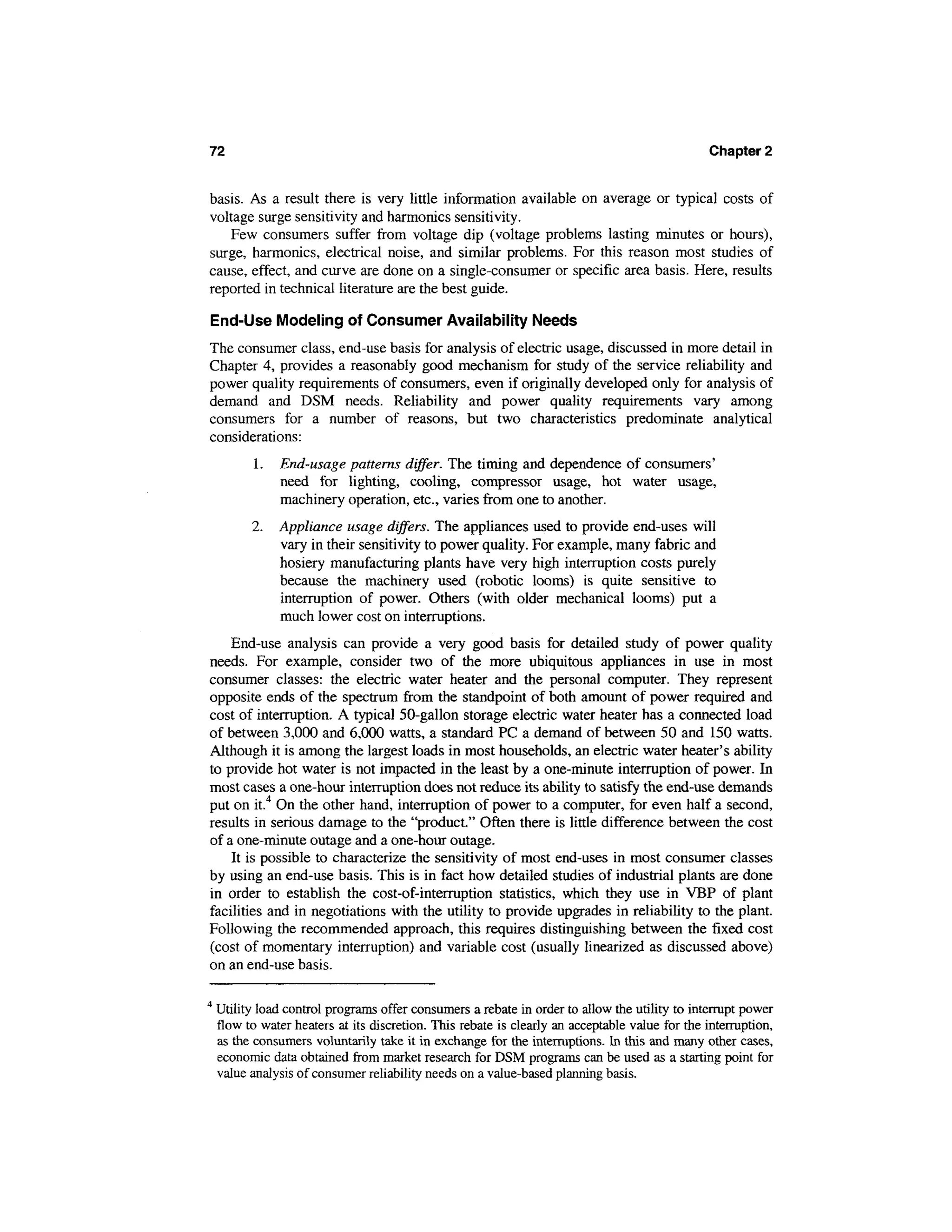 72                                                                                              Chapter 2


basis. As a result there is very little information available on average or typical costs of
voltage surge sensitivity and harmonics sensitivity.
   Few consumers suffer from voltage dip (voltage problems lasting minutes or hours),
surge, harmonics, electrical noise, and similar problems. For this reason most studies of
cause, effect, and curve are done on a single-consumer or specific area basis. Here, results
reported in technical literature are the best guide.

End-Use Modeling of Consumer Availability Needs
The consumer class, end-use basis for analysis of electric usage, discussed in more detail in
Chapter 4, provides a reasonably good mechanism for study of the service reliability and
power quality requirements of consumers, even if originally developed only for analysis of
demand and DSM needs. Reliability and power quality requirements vary among
consumers for a number of reasons, but two characteristics predominate analytical
considerations:
           1.   End-usage patterns differ. The timing and dependence of consumers'
                need for lighting, cooling, compressor usage, hot water usage,
                machinery operation, etc., varies from one to another.
          2.    Appliance usage differs. The appliances used to provide end-uses will
                vary in their sensitivity to power quality. For example, many fabric and
                hosiery manufacturing plants have very high interruption costs purely
                because the machinery used (robotic looms) is quite sensitive to
                interruption of power. Others (with older mechanical looms) put a
                much lower cost on interruptions.
    End-use analysis can provide a very good basis for detailed study of power quality
needs. For example, consider two of the more ubiquitous appliances in use in most
consumer classes: the electric water heater and the personal computer. They represent
opposite ends of the spectrum from the standpoint of both amount of power required and
cost of interruption. A typical 50-gallon storage electric water heater has a connected load
of between 3,000 and 6,000 watts, a standard PC a demand of between 50 and 150 watts.
Although it is among the largest loads in most households, an electric water heater's ability
to provide hot water is not impacted in the least by a one-minute interruption of power. In
most cases a one-hour interruption does not reduce its ability to satisfy the end-use demands
put on it.4 On the other hand, interruption of power to a computer, for even half a second,
results in serious damage to the "product." Often there is little difference between the cost
of a one-minute outage and a one-hour outage.
    It is possible to characterize the sensitivity of most end-uses in most consumer classes
by using an end-use basis. This is in fact how detailed studies of industrial plants are done
in order to establish the cost-of-interruption statistics, which they use in VBP of plant
facilities and in negotiations with the utility to provide upgrades in reliability to the plant.
Following the recommended approach, this requires distinguishing between the fixed cost
(cost of momentary interruption) and variable cost (usually linearized as discussed above)
on an end-use basis.

4
    Utility load control programs offer consumers a rebate in order to allow the utility to interrupt power
    flow to water heaters at its discretion. This rebate is clearly an acceptable value for the interruption,
    as the consumers voluntarily take it in exchange for the interruptions. In this and many other cases,
    economic data obtained from market research for DSM programs can be used as a starting point for
    value analysis of consumer reliability needs on a value-based planning basis.
 