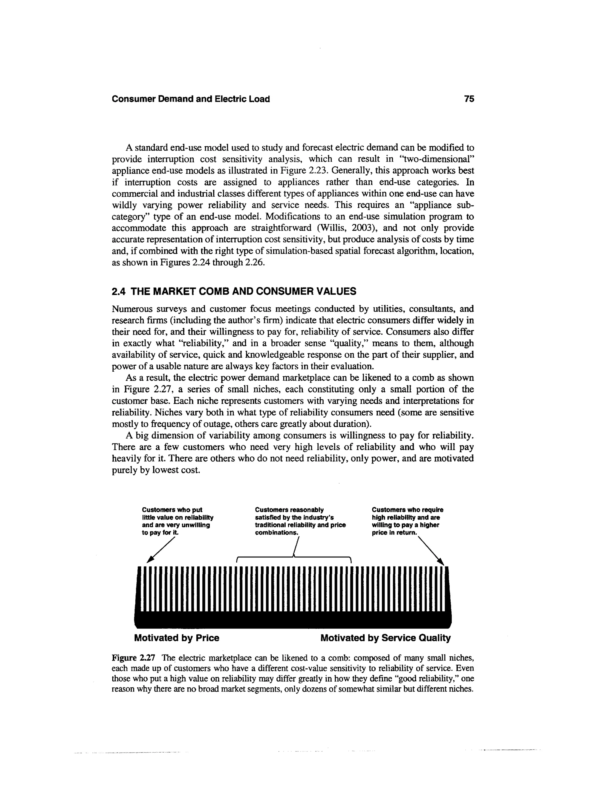 Consumer Demand and Electric Load                                                                      75




    A standard end-use model used to study and forecast electric demand can be modified to
provide interruption cost sensitivity analysis, which can result in "two-dimensional"
appliance end-use models as illustrated in Figure 2.23. Generally, this approach works best
if interruption costs are assigned to appliances rather than end-use categories. In
commercial and industrial classes different types of appliances within one end-use can have
wildly varying power reliability and service needs. This requires an "appliance sub-
category" type of an end-use model. Modifications to an end-use simulation program to
accommodate this approach are straightforward (Willis, 2003), and not only provide
accurate representation of interruption cost sensitivity, but produce analysis of costs by time
and, if combined with the right type of simulation-based spatial forecast algorithm, location,
as shown in Figures 2.24 through 2.26.


2.4 THE MARKET COMB AND CONSUMER VALUES
Numerous surveys and customer focus meetings conducted by utilities, consultants, and
research firms (including the author's firm) indicate that electric consumers differ widely in
their need for, and their willingness to pay for, reliability of service. Consumers also differ
in exactly what "reliability," and in a broader sense "quality," means to them, although
availability of service, quick and knowledgeable response on the part of their supplier, and
power of a usable nature are always key factors in their evaluation.
    As a result, the electric power demand marketplace can be likened to a comb as shown
in Figure 2.27, a series of small niches, each constituting only a small portion of the
customer base. Each niche represents customers with varying needs and interpretations for
reliability. Niches vary both in what type of reliability consumers need (some are sensitive
mostly to frequency of outage, others care greatly about duration).
    A big dimension of variability among consumers is willingness to pay for reliability.
There are a few customers who need very high levels of reliability and who will pay
heavily for it. There are others who do not need reliability, only power, and are motivated
purely by lowest cost.


        Customers who put               Customers reasonably                Customers who require
        little value on reliability     satisfied by the industry's         high reliability and are
        and are very unwilling          traditional reliability and price   willing to pay a higher
        to pay for it                   combinations.                       price in return.




      Motivated by Price                                       Motivated by Service Quality

Figure 2.27 The electric marketplace can be likened to a comb: composed of many small niches,
each made up of customers who have a different cost-value sensitivity to reliability of service. Even
those who put a high value on reliability may differ greatly in how they define "good reliability," one
reason why there are no broad market segments, only dozens of somewhat similar but different niches.
 