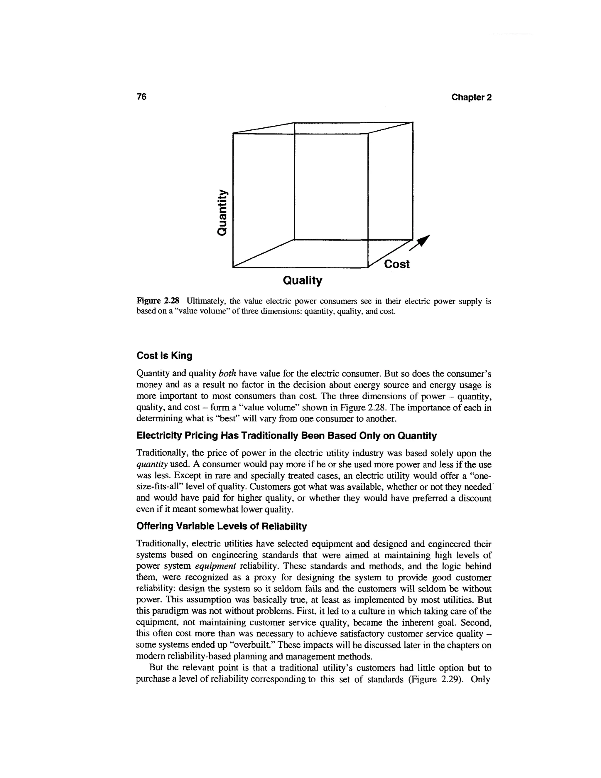 76                                                                                   Chapter 2




                      c
                      ro



                                                                   Cost
                                       Quality
Figure 2.28 Ultimately, the value electric power consumers see in their electric power supply is
based on a "value volume" of three dimensions: quantity, quality, and cost.




Cost Is King
Quantity and quality both have value for the electric consumer. But so does the consumer's
money and as a result no factor in the decision about energy source and energy usage is
more important to most consumers than cost. The three dimensions of power - quantity,
quality, and cost - form a "value volume" shown in Figure 2.28. The importance of each in
determining what is "best" will vary from one consumer to another.
Electricity Pricing Has Traditionally Been Based Only on Quantity
Traditionally, the price of power in the electric utility industry was based solely upon the
quantity used. A consumer would pay more if he or she used more power and less if the use
was less. Except in rare and specially treated cases, an electric utility would offer a "one-
size-fits-all" level of quality. Customers got what was available, whether or not they needed'
and would have paid for higher quality, or whether they would have preferred a discount
even if it meant somewhat lower quality.
Offering Variable Levels of Reliability
Traditionally, electric utilities have selected equipment and designed and engineered their
systems based on engineering standards that were aimed at maintaining high levels of
power system equipment reliability. These standards and methods, and the logic behind
them, were recognized as a proxy for designing the system to provide good customer
reliability: design the system so it seldom fails and the customers will seldom be without
power. This assumption was basically true, at least as implemented by most utilities. But
this paradigm was not without problems. First, it led to a culture in which taking care of the
equipment, not maintaining customer service quality, became the inherent goal. Second,
this often cost more than was necessary to achieve satisfactory customer service quality -
some systems ended up "overbuilt." These impacts will be discussed later in the chapters on
modern reliability-based planning and management methods.
    But the relevant point is that a traditional utility's customers had little option but to
purchase a level of reliability corresponding to this set of standards (Figure 2.29). Only
 