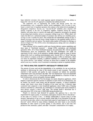 78                                                                                    Chapter 2


large industrial customers who could negotiate special arrangements had any ability to
bypass this "one-size-fits-all" approach to reliability that utilities provided.
    The traditional way of engineering the system and pricing power has two
incompatibilities with a competitive electric power marketplace. First, its price is cost-
based, a central tenet of regulated operation, but contrary to the market-driven paradigm of
deregulated competition. Second, any "one-size-fits-all" reliability price structure will
quickly evaporate in the face of competitive suppliers. Someone among the various
suppliers will realize there is a profit to be made and a competitive advantage to be gained
by providing high-reliability service to consumers willing to pay for it. While others will
realize that there are a substantial number of customers who will buy low reliability power,
as long as it has a suitably low price. The concept that will undoubtedly emerge (in fact, is
already evolving at the time this book is being written) in a de-regulated market will be a
range of reliability and cost options. The electric utility market will broaden its offerings, as
shown in Figure 2.30. This will be a slow, but steady process, taking well over a decade to
pervade the industry.
    These offerings will be created by artful use of power delivery system capabilities and
three types of "distributed resources" — storage (UPS), automation, and distributed
generation (DG). All of these distributed resources, but particularly DG, will be regarded
simultaneously from two perspectives. First, this new marketplace will create an
opportunity for DG, which can be tailored to variable reliability needs by virtue of various
design tricks (such as installing more/redundant units). Second, DG is a "threat" that may
force utilities to compete on the basis of reliability, because it offers an alternative, which
can easily be engineered (tailored), to different reliability-cost combinations. But either
way, power delivery "wire utilities" will have no choice but to compete in the reliability
arena in one way or another, even if restricted to continuing to operate as regulated utilities.

2.5 TWO-Q ANALYSIS: QUANTITY AND QUALITY VERSUS COST
The amount of power used and the dependability of its availability for use are both key
attributes in determining the value of the electric power to each consumer. The values
attached to both quantity and quality by most consumers are linked, but somewhat
independent of the value attached to the other. The "two-dimensional" load curve illustrated
previously in Figure 2.23 is a Two-Q load curve, giving demand as a function of time in
both Q dimensions: amount and quality of power needed.
    In order to demonstrate the Two-Q concept, two nearly ubiquitous appliances, which
happen to represent opposite extremes of valuation in each of the two Q dimensions, can
be studied: the electric water heater and the personal computer. A typical residential
storage water heater stores about 50 gallons of hot water and has a relatively large
connected load compared to most household appliances: about 5,000 watts of heating
element controlled by a thermostat. Its contribution to coincident peak hourly demand in
most electric systems is about 1,500 watts. The average heater's thermostat has it
operating about 30% of the time (1,500/5,000) during the peak hour.
    Despite its relatively high demand for quantity, this appliance has a very low
requirement for supply quality. A momentary interruption of electric flow to this device -
on the order of a minute or less - is literally undetectable to anyone using it at that
moment. Interruptions of up to an hour usually create little if any disruption in the end-
use the device provides, which is why direct load control of water heaters is an "economy
discount" option offered by many utilities. Similarly, the water heater is not critically
dependent on other aspects of power quality. It will tolerate, and in fact turn into
productive heat, harmonics, spikes, and other "unwanted" contamination of its supply.
 