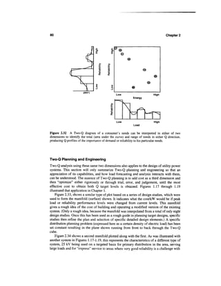 80                                                                                    Chapter 2




                             I               0)
                                             x      ©




                                                  Low                        High
                                                              Energy




                                                  Low                        High
                                                              Load


Figure 2.32 A Two-Q diagram of a consumer's needs can be interpreted in either of two
dimensions to identify the total (area under the curve) and range of needs in either Q direction,
producing Q profiles of the importance of demand or reliability to his particular needs.




Two-Q Planning and Engineering
Two-Q analysis using these same two dimensions also applies to the design of utility power
systems. This section will only summarize Two-Q planning and engineering so that an
appreciation of its capabilities, and how load forecasting and analysis interacts with them,
can be understood. The essence of Two-Q planning is to add cost as a third dimension and
then "optimize" either rigorously or through trial, error, and judgement, until the most
effective cost to obtain both Q target levels is obtained. Figures 1.17 through 1.19
illustrated that application in Chapter 1.
    Figure 2.33, shows a similar type of plot based on a series of design studies, which were
used to form the manifold (surface) shown. It indicates what the cost/kW would be if peak
load or reliability performance levels were changed from current levels. This manifold
gives a rough idea of the cost of building and operating a modified version of the existing
system. (Only a rough idea, because the manifold was interpolated from a total of only eight
design studies. Once this has been used as a rough guide in planning target designs, specific
studies then refine the plan and selection of specific detailed design elements.) A specific
distribution planning problem (expressed here as a certain density of electric load) has been
set constant resulting in the plane shown running from front to back through the Two-Q
cube.
    Figure 2.34 shows a second manifold plotted along with the first. As was illustrated with
another system in Figures 1.17-1.19, this represents the characteristics of a different type of
system, 25 kV being used on a targeted basis for primary distribution in the area, serving
large loads and for "express" service to areas where very good reliability is a challenge with
 