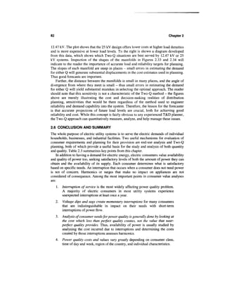 82                                                                                Chapter 2


12.47 kV. The plot shows that the 25 kV design offers lower costs at higher load densities
and is more expensive at lower load levels. To the right is shown a diagram developed
from this data, which shows which Two-Q situations are best served by 12.47 kV or 25
kV systems. Inspection of the shapes of the manifolds in Figures 2.33 and 2.34 will
indicate to the reader the importance of accurate load and reliability targets for planning.
The slopes of each manifold are steep in places - small errors in estimating the demand
for either Q will generate substantial displacements in the cost estimates used in planning.
Thus good forecasts are important.
    Further, the distance between the manifolds is small in many places, and the angle of
divergence from where they meet is small - thus small errors in estimating the demand
for either Q will yield substantial mistakes in selecting the optimal approach. The reader
should note that this sensitivity is not a characteristic of the Two-Q method - the figures
above are merely illustrating the cost and decision-making realities of distribution
planning, sensitivities that would be there regardless of the method used to engineer
reliability and demand capability into the system. Therefore, the lesson for the forecaster
is that accurate projections of future load levels are crucial, both for achieving good
reliability and cost. While this concept is fairly obvious to any experienced T&D planner,
the Two-Q approach can quantitatively measure, analyze, and help manage these issues.

2.6 CONCLUSION AND SUMMARY
The whole purpose of electric utility systems is to serve the electric demands of individual
households, businesses, and industrial facilities. Two useful mechanisms for evaluation of
consumer requirements and planning for their provision are end-use analysis and Two-Q
planning, both of which provide a useful basis for the study and analysis of both quantity
and quality. Table 2.3 summarizes key points from this chapter.
    In addition to having a demand for electric energy, electric consumers value availability
and quality of power too, seeking satisfactory levels of both the amount of power they can
obtain and the availability of its supply. Each consumer determines what is satisfactory
based on specific needs. An interruption that occurs when a consumer does not need power
is not of concern. Harmonics or surges that make no impact on appliances are not
considered of consequence. Among the most important points in consumer value analyses
are:
     1.   Interruption of service is the most widely affecting power quality problem.
          A majority of electric consumers in most utility systems experience
          unexpected interruptions at least once a year.
     2.   Voltage dips and sags create momentary interruptions for many consumers
          that are indistinguishable in impact on their needs with short-term
          interruptions of power flow.
     3. Analysis of consumer needs for power quality is generally done by looking at
        the cost which less than perfect quality creates, not the value that near-
        perfect quality provides. Thus, availability of power is usually studied by
        analyzing the cost incurred due to interruptions and determining the costs
        created by those interruptions assesses harmonics.
     4.   Power quality costs and values vary greatly depending on consumer class,
          time of day and week, region of the country, and individual characteristics.
 