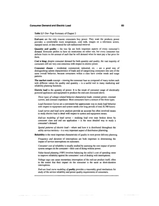 Consumer Demand and Electric Load                                                                   83


   Table 2.3 One-Page Summary of Chapter 2

   End-uses are the only reasons consumers buy power. They want the products power
   provides: a comfortable room temperature, cold milk, images on a television screen,
   stamped metal, or data retained for sub-millisecond retrieval.
   Quantity and quality - the two Qs are both important aspects of every consumer's
   demand. Everyone prefers to have no restrictions on either one, but every consumer has
   definite limits on the amount of each that he will demand when he must pay a fair price for
   them.
   Cost is king: despite consumer demand for both quantity and quality, the vast majority of
   consumers still are very cost conscious with respect to electric power.
   Consumer classes - residential, commercial, industrial, etc. - are a good way of
   distinguishing salient characteristics of loads and of categorizing consumers into sets of the
   same overall behavior, because consumers within a class have similar needs and usage
   patterns.
   The market comb concept - viewing the consumer base as composed of many niches each
   with different values for quality and quantity — is a useful tool in many marketing and
   reliability planning functions.
   Electric load is the quantity of power. It is the result of consumer usage of electrically
   powered appliances and equipment to produce the end-uses discussed above.
      Three types of voltage-related behavior characterize loads: constant power, constant
      current, and constant impedance. Most consumers have a mixture of the three types.
      Load Duration Curves are a convenient but approximate way to study load behavior
      with respect to equipment and system needs over long periods of time (8,760 hours).
      Load curves and load curve analysis provide an accurate but often involved means
      to study electric load in detail with respect to system and equipment means.
      End-use modeling of load curves - studying load over time broken down by
      consumer class and end use application - is the most detailed way to study a
      consumer's demand.
      Spatial patterns of electric load - where and how it is distributed throughout the
      utility service territory - is a very important aspect of distribution planning.
   Reliability is the most important characteristic of quality in most power delivery planning.
      Frequency and duration of interruptions are both important in determining the
      impact of service interruptions on customers.
      Consumer cost of reliability is usually studied by assessing the cost impact of power
      system outages on the consumer - their cost of doing without power.
      Value-based planning (VBP) involves balancing the utility's cost of spending more
      to improve reliability against the consumers' cost of dealing with interruptions.
      Voltage sags can cause momentary interruption of the end-use product itself, often
      to the extent that their impact on the consumer is the same as short-duration
      interruptions
      End-use load curve modeling of quality provides a reasonably good mechanism for
      study of the service reliability and power quality requirements of consumers.
 