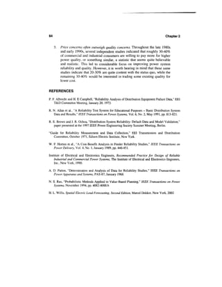 84                                                                                      Chapter 2


     5.   Price concerns often outweigh quality concerns. Throughout the late 1980s
          and early 1990s, several independent studies indicated that roughly 30-40%
          of commercial and industrial consumers are willing to pay more for higher
          power quality, or something similar, a statistic that seems quite believable
          and realistic. This led to considerable focus on improving power system
          reliability and quality. However, it is worth bearing in mind that these same
          studies indicate that 20-30% are quite content with the status quo, while the
          remaining 30-40% would be interested in trading some existing quality for
          lower cost.


REFERENCES
P. F. Albrecht and H. E Campbell, "Reliability Analysis of Distribution Equipment Failure Data," EEI
    T&D Committee Meeting, January 20, 1972.

R. N. Allan et al., "A Reliability Test System for Educational Purposes - Basic Distribution System
   Data and Results," IEEE Transactions on Power Systems, Vol. 6, No. 2, May 1991, pp. 813-821.

R. E. Brown and J. R. Ochoa, "Distribution System Reliability: Default Data and Model Validation,"
    paper presented at the 1997 IEEE Power Engineering Society Summer Meeting, Berlin.

"Guide for Reliability Measurement and Data Collection," EEI Transmission and Distribution
   Committee, October 1971, Edison Electric Institute, New York.

W. F. Horton et al., "A Cost-Benefit Analysis in Feeder Reliability Studies," IEEE Transactions on
   Power Delivery, Vol. 4, No. 1, January 1989, pp. 446-451.

Institute of Electrical and Electronics Engineers, Recommended Practice for Design of Reliable
    Industrial and Commercial Power Systems, The Institute of Electrical and Electronics Engineers,
    Inc., New York, 1990.

A. D. Patton, "Determination and Analysis of Data for Reliability Studies," IEEE Transactions on
   Power Apparatus and Systems, PAS-87, January 1968.

N. S. Rau, "Probabilistic Methods Applied to Value-Based Planning," IEEE Transactions on Power
   Systems, November 1994, pp. 4082-4088.b

H. L. Willis, Spatial Electric Load Forecasting, Second Edition, Marcel Dekker, New York, 2002
 