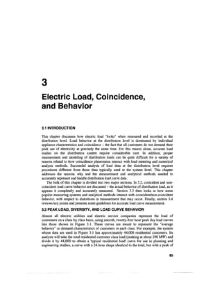 Electric Load, Coincidence,
and Behavior

3.1 INTRODUCTION

This chapter discusses how electric load "looks" when measured and recorded at the
distribution level. Load behavior at the distribution level is dominated by individual
appliance characteristics and coincidence - the fact that all customers do not demand their
peak use of electricity at precisely the same time. For this reason alone, accurate load
studies on the distribution system require considerable care. In addition, proper
measurement and modeling of distribution loads can be quite difficult for a variety of
reasons related to how coincidence phenomena interact with load metering and numerical
analysis methods. Successful analysis of load data at the distribution level requires
procedures different from those than typically used at the system level. This chapter
addresses the reasons why and the measurement and analytical methods needed to
accurately represent and handle distribution load curve data.
    The bulk of this chapter is divided into two major sections. In 3.2, coincident and non-
coincident load curve behavior are discussed - the actual behavior of distribution load, as it
appears it completely and accurately measured. Section 3.3 then looks at how some
popular measuring systems and analytical methods interact with coincident/non-coincident
behavior, with respect to distortions in measurement that may occur. Finally, section 3.4
reviews key points and presents some guidelines for accurate load curve measurement.
3.2 PEAK LOAD, DIVERSITY, AND LOAD CURVE BEHAVIOR
Almost all electric utilities and electric service companies represent the load of
consumers on a class by class basis, using smooth, twenty-four hour peak day load curves
like those shown in Figure 3.1. These curves are meant to represent the "average
behavior" or demand characteristics of customers in each class. For example, the system
whose data are used in Figure 3.1 has approximately 44,000 residential customers. Its
analysts will take the total residential customer class load (peaking at about 290 MW) and
divide it by 44,000 to obtain a 'typical residential load' curve for use in planning and
engineering studies, a curve with a 24-hour shape identical to the total, but with a peak of

                                                                                           85
 