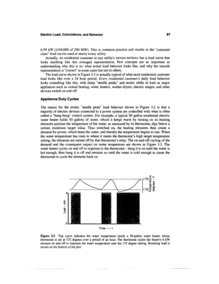 Electric Load, Coincidence, and Behavior                                                        87



6.59 kW (1/44,000 of 290 MW). This is common practice and results in the "customer
class" load curves used at nearly every utility.
    Actually, no residential customer in any utility's service territory has a load curve that
looks anything like this averaged representation. Few concepts are as important as
understanding why this is so, what actual load behavior looks like, and why the smooth
representation is "correct" in some cases but not in others.
    The load curve shown in Figure 3.2 is actually typical of what most residential customer
load looks like over a 24 hour period. Every residential customer's daily load behavior
looks something like this, with sharp "needle peaks" and erratic shifts in load as major
appliances such as central heating, water heaters, washer-dryers, electric ranges, and other
devices switch on and off.

Appliance Duty Cycles

The reason for the erratic "needle peak" load behavior shown in Figure 3.2 is that a
majority of electric devices connected to a power system are controlled with what is often
called a "bang-bang" control system. For example, a typical 50 gallon residential electric
water heater holds 50 gallons of water, which it keeps warm by turning on its heating
elements anytime the temperature of the water, as measured by its thermostat, dips below a
certain minimum target value. Thus switched on, the heating elements then create a
demand for power, which heats the water, and thereby the temperature begins to rise. When
the water temperature has risen to where it meets the thermostat's high target temperature
setting, the elements are turned off by that thermostat's relay. The on-and-off cycling of the
demand and the consequent impact on water temperature are shown in Figure 3.3. The
water heater cycles on and off in response to the thermostat - bang it is on until the water is
hot enough, then bang it is off and remains so until the water is cold enough to cause the
thermostat to cycle the elements back on.




                                            Ti me — >

Figure 33 Top curve indicates the water temperature inside a 50-gallon water heater whose
thermostat is set at 172 degrees over a period of an hour. The thermostat cycles the heater's 4 kW
element on and off to maintain the water temperature near the 172 degree setting. Resulting load is
shown on the bottom of the plot.
 