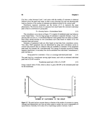 92                                                                                        Chapter 3


C(n) has a value between 0 and 1 and varies with the number of customers in identical
fashion to how the peak load varies, so that a curve showing C(n) and one showing peak
load as a function of the number of customers are identical except for the vertical scale.
    Distribution engineers sometimes use the inverse of C to represent this same
phenomenon. The diversity factor, D, measures how much higher the customer's individual
peak is than its contribution to group peak.
                           D = diversity factor = I/coincidence factor                          (3.3)
    The coincidence curve shown in Figure 3.7 is typical of residential peak load behavior
in the United States - C(n) for large groups of customers is typically between .5 and .33,
and may fall to as low as .2. Coincidence behavior varies greatly from one utility to another.
Each utility should develop its own coincidence curve data based on studies of its own
customer loads and system.
    Estimates of equipment loads are often based on load data from coincidence curves.
Very often, T&D equipment sizes are determined by using such coincidence curves to
convert load research data (or whatever data are available) to estimates of the equipment
peak loads. For example, the "coincident peak" for a group of customers served by a feeder
segment, transformer, or secondary line can be estimated from individual ("instantaneous")
peak load data, as
           Group peak for n customers = C(n) x n x (average individual peak load)               (3.4)
The peak load for a transformer serving eight houses, each with an estimated individual
peak load of 22 kW would be
                               Transformer peak load = C(8) x 8 x 22 kW                         (3-5)
Using a typical value of C(8), which is about .6, gives 106 kW as the estimated peak load
for the transformer.




          22                                                                                  o


     cc
     LU



     O
     ^
     a
     a:
     o
                                                                                              O
                                                                                              O
                       5         10                    100                        1000
                        NUMBER OF CUSTOMERS IN THE GROUP

Figure 3.7 The peak load per customer drops as a function of the number of customers in a group.
Although load characteristics vary from one utility system to another, this curve is representative of
typical behavior. Generally, C(2) is about .85 to .8 and C(large number) is between .5 and .3.
 