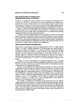 Electric Load, Coincidence, and Behavior                                                    99


High Sampling Rates Are Needed When
Sampling Small Groups of Customers
In Figure 3.12 sampling rate is again varied, this time for a load curve representing the sum
of loads from 100 homes. The measured curve varies insignificantly as sampling rate is
increased. The smooth, coincident load curve for a large group of customers does not need
to be sampled at a high rate in order to be accurately recorded. High sampling rates are
needed only when studying the non-coincident load behavior of small groups of customers.
    Figure 3.13 shows the measured peak load of this group of 100 homes as a function of
the demand period used in measurement. Clearly, little error is introduced with sampled
periods up to one hour in length. Again, high sampling rate is not needed when measuring
aggregate load behavior for large groups of customers.
    Comparison of the 60 minute sampled curves from Figures 3.10 and 3.12 shows that
they are very similar. An individual customer curve demand sampled at a slow rate yields a
good estimate of the coincident curve shape. In essence, measuring an individual customer's
load at a lower rate with period integration gives a picture of that customer's contribution to
overall coincident load behavior. Depending on the goals of the load measurement, this can
be a positive or negative aspect of using the lower sampling rate.
Determining the Required Sampling Rate
Recall that the measured peak load versus sampling period curve for a single customer
(Figure 3.11) bears a striking resemblance to the actual peak load versus number of
customers coincidence curve (Figure 3.7). A good rule of thumb is: the demand sampling
rate required to measure the load for a group of customers is that which gives the same
measured coincident peak/customer when applied to an individual customer curve. For
example, suppose it is desired to sample the load behavior of a group of five homes to
determine peak loading, daily load curve shape, and so forth. Note that in Figure 3.7, C(5) =
.8, giving a coincident load of .8 x 22 kW = 17.6 kW per household for a group of five
homes.
    As Figure 3.11 shows, when applied to an individual household load curve, a sampling
period in the range of 10 minutes (6 demand samples/hour) should give a peak of 18 kW.
Therefore, one can conclude that a group of five homes needs to be sampled and analyzed
at least at this rate to be represented accurately.
    Similarly, one can determine the smallest number of customers for which a particular
sampling rate provides accurate data. Suppose that half hour data are to be used in a load
research study. Figure 3.11 shows that this can be expected to record a peak load of 10.9
kW when applied to a single customer load curve. This is equivalent to a coincidence factor
of 10.9 kW/22 kW, or .49, which is equal to C(25). Thus, half hour data are accurate (in this
utility) for studies of distribution loads and loading on any portion of the system serving 25
customers or more. It is not completely valid for studies on equipment serving smaller
groups of customers. In a similar way, a plot of sampling period versus number of
customers can be determined, as shown in Figure 3.14.
    This example is qualitatively generalizeable but the values shown are not valid for
systems other than the one used here - average individual household needle peak of 22 kW,
coincident behavior as plotted here, and so forth, vary from one utility to another and often
by area within utility systems. These data were taken from a utility system in the Gulf Coast
region of the United States, and the results given are valid for that system. Quantitative
results could be far different for systems with different customer types, load patterns, and
coincidence behavior (EPRI, 1990).
 