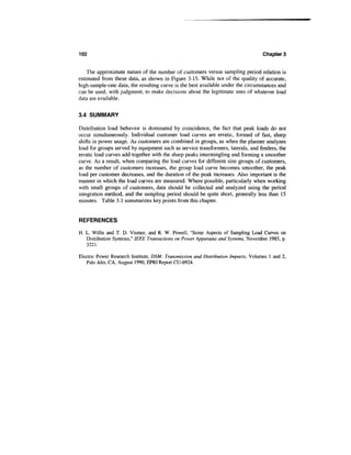 102                                                                                 Chapters


    The approximate nature of the number of customers versus sampling period relation is
estimated from these data, as shown in Figure 3.15. While not of the quality of accurate,
high-sample-rate data, the resulting curve is the best available under the circumstances and
can be used, with judgment, to make decisions about the legitimate uses of whatever load
data are available.

3.4 SUMMARY

Distribution load behavior is dominated by coincidence, the fact that peak loads do not
occur simultaneously. Individual customer load curves are erratic, formed of fast, sharp
shifts in power usage. As customers are combined in groups, as when the planner analyzes
load for groups served by equipment such as service transformers, laterals, and feeders, the
erratic load curves add together with the sharp peaks intermingling and forming a smoother
curve. As a result, when comparing the load curves for different size groups of customers,
as the number of customers increases, the group load curve becomes smoother, the peak
load per customer decreases, and the duration of the peak increases. Also important is the
manner in which the load curves are measured. Where possible, particularly when working
with small groups of customers, data should be collected and analyzed using the period
integration method, and the sampling period should be quite short, generally less than 15
minutes. Table 3.1 summarizes key points from this chapter.


REFERENCES

H. L. Willis and T. D. Vismor, and R. W. Powell, "Some Aspects of Sampling Load Curves on
   Distribution Systems," IEEE Transactions on Power Apparatus and Systems, November 1985, p.
   3221.

Electric Power Research Institute, DSM: Transmission and Distribution Impacts, Volumes 1 and 2,
   Palo Alto, CA, August 1990, EPRI Report CU-6924.
 