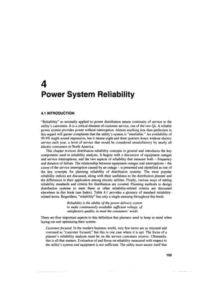 4
Power System Reliability

4.1 INTRODUCTION

"Reliability" as normally applied to power distribution means continuity of service to the
utility's customers. It is a critical element of customer service, one of the two Qs. A reliable
power system provides power without interruption. Almost anything less than perfection in
this regard will garner complaints that the utility's system is "unreliable." An availability of
99.9% might sound impressive, but it means eight and three quarters hours without electric
service each year, a level of service that would be considered unsatisfactory by nearly all
electric consumers in North America.
    This chapter reviews distribution reliability concepts in general and introduces the key
components used in reliability analysis. It begins with a discussion of equipment outages
and service interruptions, and the two aspects of reliability that measure both - frequency
and duration of failure. The relationship between equipment outages and interruptions - the
extent of the service interruption caused by an outage - is presented and identified as one of
the key concepts for planning reliability of distribution systems. The most popular
reliability indices are discussed, along with their usefulness to the distribution planner and
the differences in their application among electric utilities. Finally, various ways of setting
reliability standards and criteria for distribution are covered. Planning methods to design
distribution systems to meet these or other reliability-related criteria are discussed
elsewhere in this book (see Index). Table 4.1 provides a glossary of standard reliability-
related terms. Regardless, "reliability" has only a single meaning throughout this book:
                   Reliability is the ability of the power delivery system
                   to make continuously available sufficient voltage, of
                   satisfactory quality, to meet the consumers' needs.
There are four important aspects to this definition that planners need to keep in mind when
laying out and optimizing their system.
   Customer focused. In the modern business world, very few terms are as misused and
   overused as "customer focused," but this is one case where it is apt. The focus of a
   planner's reliability analysis must be on the service customers receive. Ultimately,
   this is all that matters. Evaluation of and focus on reliability measured with respect to
   the utility's system and equipment is not sufficient. The utility must assure itself that

                                                                                            103
 