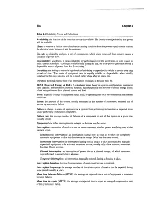 104                                                                                            Chapter 4


Table 4.1 Reliability Terms and Definitions

Availability: the fraction of the time that service is available. The (steady-state) probability that power
will be available.
Clear: to remove a fault or other disturbance-causing condition from the power supply source or from
the electrical route between it and the customer.
Cut set: in reliability analysis, a set of components which when removed from service causes a
cessation of power flow.
Dependability: used here, it means reliability of performance over the short-term, or with respect to
only a certain schedule: "Although available only during the day, the solar-power generator proved a
dependable source of power from 9 to 5 every day."
Durability: the ability to maintain high levels of reliability or dependability while in service over long
periods of time. Two units of equipment can be equally reliable, or dependable, when initially
installed, but the more durable will be in much better shape after ten years, etc.
Duration: the total elapsed time of an interruption or outage, as the case may be.
EEAR (Expected Energy at Risk): A calculated index based on system configuration; equipment
type, capacity, and condition; and load duration data that predicts the percent of annual energy at risk
of not being delivered for a planned system and load.
Event: a specific change in equipment status, load, or operating state or in environmental and ambient
conditions.
Extent: the amount of the system, usually measured as the number of customers, rendered out of
service by an event or failure.
Failure: a change in status of equipment or a system from performing its function as expected to no
longer performing its function completely.
Failure rate: the average number of failures of a component or unit of the system in a given time
(usually a year).
Frequency: how often interruptions or outages, as the case may be, occur.
Interruption: a cessation of service to one or more customers, whether power was being used at that
moment or not.
   Instantaneous interruption: an interruption lasting only as long as it takes for completely
   automatic equipment to clear the disturbance or outage. Often less than one second.
   Momentary interruption: an interruption lasting only as long as it takes automatic but manually
   supervised equipment to be activated to restore service, usually only a few minutes, sometimes
   less than fifteen seconds.
   Planned interruption: an interruption of power due to a planned outage, of which customers
   were informed reasonably far in advance.
    Temporary interruption: an interruption manually restored, lasting as long as it takes.
Interruption duration: the time from cessation of service until service is restored.
Interruption frequency: the average number of times interruption of service can be expected during
some period (usually a year).
Mean time between failures (MTBF): the average or expected time a unit of equipment is in service
between failures.
Mean time to repair (MTTR): the average or expected time to repair an outaged component or unit
of the system once failed.
 