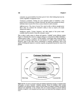 106                                                                                          Chapter 4


   consumers see good reliability from their point of view when looking back into the
   system, regardless of equipment issues.
   Continuous availability. Perhaps the most important aspect of reliability is that
   power most be continuously available. Basically, the utility must maintain an always
   unbroken chain of power flow from a source of power to each consumer.
   Sufficient power. This chain of power flow must be able to deliver enough power
   that it does not constrain the consumer's ability to have as much as he needs
   whenever he needs it.
   Satisfactory quality. Voltage, frequency, and other aspects of the power made
   available must be suitable to meet the consumer's needs.
This is what it really means to design and operate a "reliable" power delivery system.
Figure 4.1 illustrates this, based on a diagram (Figure 2.1) from Brown (2002). Reliability -
whatever guise it takes - is a part of "Power Quality" in the larger sense. Power quality in
turn is part of customer satisfaction, the real measure of a utility's good customer focus.
However, many of the other factors contributing to customer satisfaction, such as the
quality of billing and response to customer inquiries, are generally beyond the venue of the
planner.




                                 Customer Satisfaction
                Price                                                       Responsiveness

                                      Power Quality

                                         Reliability
                                         —<      '          !*««




                                        Availability
                                        Interruption Duration




                                              Harmonic Distortion
        Public Image                                                       Community Role




Figure 4.1 One can look at consumer needs and reliability-engineering concepts as contained within
one another, as shown. Generally, "reliability planning" focuses on reliability, which includes
availability as an important element. Aspects of power quality not related to reliability are generally
addressed only tangentially, as they normally work out in systems designed to provide sufficient
reliability of capacity, as the equipment and units used in the system have been designed so that will
occur.
 