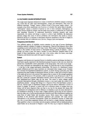 Power System Reliability                                                                   107


4.2 OUTAGES CAUSE INTERRUPTIONS
The single most important distinction to make in distribution reliability analysis is between
two words that are often used interchangeably: outage and interruption. They have far
different meanings. "Outage" means a failure of part of the power supply system - for
example a line down, transformer out of service, or a breaker that opens when it shouldn't.
"Interruption" means a cessation of service to one or more customers. Interruptions are
almost always caused by outages, and this leads many people to confuse the two words and
their meanings. However, to understand distribution reliability properly and, more
importantly, set criteria and design a system to achieve high reliability, the distinction
between outage (the cause of service problems) and interruption (the result) is critical.
Electrical service to a customer is interrupted whenever equipment in the line of supply to
that customer fails or is otherwise out of service. Outages cause interruptions.
Frequency and Duration
Two different aspects of reliability receive attention in any type of power distribution
reliability analysis, whether of outages or interruptions. These are the frequency (how often
something occurs) and duration (how long it lasts). With respect to interruption, frequency
refers to the number of times service is interrupted during a period of analysis - once a
decade, two times a year, five times a month, or every afternoon. Duration refers to the
length of these interruptions; some last only a few cycles, others for hours, even days.
Frequency and duration are used with regard to outages, too.
Extent
Frequency and duration are important factors in reliability analysis and design, but there is a
third factor equally important to the distribution planner because it is the one over which the
planner has considerable control, particularly in the design phase. The extent of an outage -
how many customers are interrupted by the outage of a particular line or unit of equipment
- is the key to the outage-interruption relationship. The layout of a distribution system
greatly influences just how many customers are interrupted when outages occur. Consider
for a moment two hypothetical distribution systems, A and B. During a particular year, both
experience the same number of distribution failures. In both, it takes just as long for repairs
to be made and service to be restored. But suppose that in system A, the average equipment
outage cuts off service to 150 customers, while in system B, it cuts off service to only 75. In
this case, system B's customer interruption statistics will be only half of A's, even though
their equipment-level failure rates are the same. The extent to which outages spread
customer interruptions through a distribution system is very much under the control of the
distribution planner - among other things it is a function of how the distribution system is
laid out. Various types of distribution designs and layouts behave differently in terms of
extent of outages. In general, a system laid out to minimize extent of outages from any
failure will be more expensive than one that is not, but for the planner this means that
consideration of configuration and its influence on reliability is just one more alternative to
be considered in planning. In many cases a higher-reliability layout may be less expensive
than any other way of achieving the particular reliability goal. Most distribution systems use
some form of radial feeder and secondary layout, which means that a single failure
anywhere in the electrical path between substation and customer will cause service
interruptions to all customers downstream. (There are distribution layouts so robust that
one, two, or even three equipment failures will not lead to a single customer interruption.
That capability is due to a secondary network properly combined with an interlaced primary
radial feeder set as discussed in Chapters 1 and 19.) One way to improve reliability in a
 