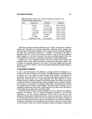 Power System Reliability                                                                       111


        Table 4.4 Duration Limits Used to Define Instantaneous, Momentary, and
        Temporary Outages at Eight Utilities
        Utility          Instantaneous            Momentary                Temporary
        1                  not used             < 5 minutes             5 min. to 45 min.
        2                  < 15 sees.           15 sec. to 1 min.       1 min. to 45 min.
        3                  not used             up to 30 seconds        30 sec. to 30 min.
        4                  < 15 seconds         15 sec. to 2 min.       2 min. to 1 hour
        5                  < 60 seconds         60 sec. to 5 min.       5 min. to 2 hours
        6                  not used             < 1 minute              1 min. to 52 min.
        7                  < 1 minute           not used                1 min. to 2 hours
        8            "cleared by inst. relay"   up to 2 minutes         1 min. to 1 hour




    Both factory manager and utility representative are "correct," but the utility's definition
counted only temporary and sustained interruptions, while the factory manager was
concerned because interruptions lasting less than a minute could lock up robotic equipment
and bring other computerized operations to a standstill. At the present, this leads to
disgruntled customers. As the power industry switches to open access and competition
between suppliers, it will lead to customers who switch to another supplier. This is one
reason reliability will become more important in distribution planning and operations.
    Another point every distribution planner must bear in mind when working with
reliability statistics is that utilities which report a certain type of interruption statistic, such
as number of momentary operations, vary widely in how they interpret that and other
definitions, as shown by Table 4.4, which lists interruption definitions from eight utilities in
North America.
4.3 RELIABILITY INDICES
In order to deal meaningfully with reliability as a design criterion for distribution, it is
necessary to be able to measure it and set goals. A bewildering range of reliability indices
or measures are in use within the power industry. Some measure only frequency of
interruption, others only duration. A few try to combine both frequency and duration into a
single value, which proves to be a nearly impossible task. Some measures are system
oriented, looking at reliability averaged over the entire customer base. Others are customer
or equipment oriented, meaning that they measure reliability only with regard to specific
sets of customers or equipment. To complicate matters further, most utilities use more than
one reliability index to evaluate their reliability. The large number of indices in use is
compelling evidence that no one index is really superior to any other. In fact, the author is
convinced that no one index alone is particularly useful.
    The basic problem in trying to measure reliability is in how to relate the two quantities,
frequency and duration. Are two one-hour interruptions equivalent to one two-hour
interruption, or are two one-hour interruptions twice as bad as the one two hour
interruption? Most people conclude that the correct answer lies somewhere in between, but
no two distribution planners, and no two electric consumers for that matter, will agree on
exactly how frequency and duration "add up" in importance. For one thing, the importance
of frequency and duration vary tremendously from one electric consumer to another. There
are some industries where a five minute interruption is nearly as damaging to productivity
 
