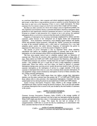 112                                                                                  Chapter 4


as a one-hour interruptions - their computer and robotic equipment requires hours to re-set
and re-start, or they have a long production process so sensitive to power fluctuations that
they have to start over at the beginning if there is even a slight interruption. For these
customers five five-minute outages are much more serious than a single one-hour outage.
    But there are other customers for whom short outages cause no significant problem, but
who experience inconvenience during a sustained interruption: factories or processes where
production is only significantly reduced if equipment has time to "cool down." Interruption
of power to a heater or tank pressurizer for a minute or two is not serious, but sustained
interruption allows a cool-down or pressure drop that results in reduced production.
    Frequency of interruption has becoming increasingly emphasized by utilities and their
customers, partly because of the widespread use of digital clocks and computerized
equipment. Even momentary interruptions cause blinking digital displays and disable
robotic and automatic digital equipment. Although this "digital" economy has contributed
to some of the increased emphasis and is often cited as a justification for a very high
reliability power system, the author believes frequency of interruption has grown in
importance for other reasons, as will be discussed in Chapters 21 and 28.
    The amount of power interrupted is also an important factor. Some reliability
calculations and indices are weighted proportionally to customer load at the time of
interruption, or to the estimated energy (kWh) not delivered during the interruption.
    The four most popular indices used in reliability analysis make no distinction of
customer size. They treat all customers alike regardless of peak demand, energy sales, or
class. These indices are SAM and CATFI, which measure only frequency, and SATDI and
CTATDI which measure only duration. Usually these four are used in conjunction with one
another - four numbers that give a rough idea of what is really happening to reliability
system-wide. These four indices, and most others, are based on analysis of customer
interruptions during some reporting period, usually the previous month or year. All count a
customer interruption as the interruption of service to a single customer. If the same
customer is interrupted three times in a year, that constitutes three customer interruptions. If
one equipment outage caused simultaneous interruption of service of three customers, that,
too, is three customer interruptions.
    The "S" in SATFI and SAUDI means these two indices average their interruption
statistics over the entire customer base (the system), the "C" in CAIFI and CTAIDI means
those indices refer to only customers who experienced interruptions. Customers who had
uninterrupted service during the period are precluded from CTAIDI and CAIFI analysis.
    System Average Interruption Frequency Index (SAIFI) is the average number of
interruptions per utility customer during the period of analysis. This is just the total number
of customer interruptions that occurred in the year divided by the total number of customers
in the system,
                        0 . T_ number of customer interruptions                           ,. ,.
                        SAM=      ——:      :      :     1                                 (4.1)
                                  total customers in system
Customer Average Interruption Frequency Index (CAIFI) is the average number of
interruptions experienced by customers who had at least one interruption during the period.
While SAIFI might state that there where 1.3 interruptions per customer, perhaps half of the
customers experienced no outage. This means the rest had an average of 2.6
outages/customer. CAIFI tries to account for this by considering as its denominator only
those customers that had at least one interruption.
                         _    number of customer interruptions                             .. _.
                         ~ number of customers who had at least one interruption
 
