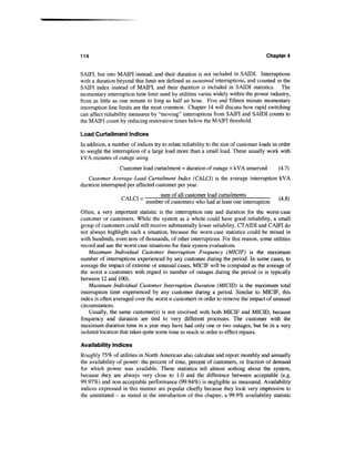 114                                                                                   Chapter 4


SAJQFT, but into MAIFI instead, and their duration is not included in SAIDI. Interruptions
with a duration beyond this limit are defined as sustained interruptions, and counted in the
SAIFI index instead of MAIFI, and their duration is included in SAIDI statistics. The
momentary interruption time limit used by utilities varies widely within the power industry,
from as little as one minute to long as half an hour. Five and fifteen minute momentary
interruption line limits are the most common. Chapter 14 will discuss how rapid switching
can affect reliability measures by "moving" interruptions from SAIFI and SAIDI counts to
the MAIFI count by reducing restoration times below the MAIFI threshold.

Load Curtailment Indices
In addition, a number of indices try to relate reliability to the size of customer loads in order
to weight the interruption of a large load more than a small load. These usually work with
kV A-minutes of outage using
                  Customer load curtailment = duration of outage x kVA unserved            (4.7)
   Customer Average Load Curtailment Index (CALCI) is the average interruption kVA
duration interrupted per affected customer per year.
                                   sum of all customer load curtailments
                           ~~ number of customers who had at least one interruption
Often, a very important statistic is the interruption rate and duration for the worst-case
customer or customers. While the system as a whole could have good reliability, a small
group of customers could still receive substantially lower reliability. CTATDI and CAIFI do
not always highlight such a situation, because the worst-case statistics could be mixed in
with hundreds, even tens of thousands, of other interruptions. For this reason, some utilities
record and use the worst case situations for their system evaluations.
    Maximum Individual Customer Interruption Frequency (MICIF) is the maximum
number of interruptions experienced by any customer during the period. In some cases, to
average the impact of extreme or unusual cases, MICIF will be computed as the average of
the worst n customers with regard to number of outages during the period (n is typically
between 12 and 100).
    Maximum Individual Customer Interruption Duration (MICID) is the maximum total
interruption time experienced by any customer during a period. Similar to MICIF, this
index is often averaged over the worst n customers in order to remove the impact of unusual
circumstances.
    Usually, the same customer(s) is not involved with both MICIF and MICID, because
frequency and duration are tied to very different processes. The customer with the
maximum duration time in a year may have had only one or two outages, but be in a very
isolated location that takes quite some time to reach in order to effect repairs.

Availability Indices
Roughly 75% of utilities in North American also calculate and report monthly and annually
the availability of power: the percent of time, percent of customers, or fraction of demand
for which power was available. These statistics tell almost nothing about the system,
because they are always very close to 1.0 and the difference between acceptable (e.g.
99.97%) and non-acceptable performance (99.94%) is negligible as measured. Availability
indices expressed in this manner are popular chiefly because they look very impressive to
the uninitiated - as stated in the introduction of this chapter, a 99.9% availability statistic
 