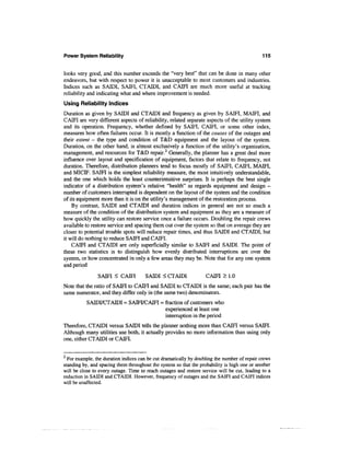 Power System Reliability                                                                      115


looks very good, and this number exceeds the "very best" that can be done in many other
endeavors, but with respect to power it is unacceptable to most customers and industries.
Indices such as SAIDI, SAM, CTAIDI, and CAM are much more useful at tracking
reliability and indicating what and where improvement is needed.
Using Reliability Indices
Duration as given by SAIDI and CTAIDI and frequency as given by SAM, MAM, and
CAM are very different aspects of reliability, related separate aspects of the utility system
and its operation. Frequency, whether defined by SAM, CAM, or some other index,
measures how often failures occur. It is mostly a function of the causes of the outages and
their extent - the type and condition of T&D equipment and the layout of the system.
Duration, on the other hand, is almost exclusively a function of the utility's organization,
management, and resources for T&D repair.2 Generally, the planner has a great deal more
influence over layout and specification of equipment, factors that relate to frequency, not
duration. Therefore, distribution planners tend to focus mostly of SAM, CAM, MAM,
and MICH7. SAM is the simplest reliability measure, the most intuitively understandable,
and the one which holds the least counterintuitive surprises. It is perhaps the best single
indicator of a distribution system's relative "health" as regards equipment and design -
number of customers interrupted is dependent on the layout of the system and the condition
of its equipment more than it is on the utility's management of the restoration process.
    By contrast, SAIDI and CTAIDI and duration indices in general are not so much a
measure of the condition of the distribution system and equipment as they are a measure of
how quickly the utility can restore service once a failure occurs. Doubling the repair crews
available to restore service and spacing them out over the system so that on average they are
closer to potential trouble spots will reduce repair times, and thus SAIDI and CTAIDI, but
it will do nothing to reduce SAM and CAM.
    CAM and CTAIDI are only superficially similar to SAM and SAIDI. The point of
these two statistics is to distinguish how evenly distributed interruptions are over the
system, or how concentrated in only a few areas they may be. Note that for any one system
and period

                SAM < CAM             SAIDI < CTAIDI               CAM > 1.0
Note that the ratio of SAM to CAM and SAIDI to CTAIDI is the same; each pair has the
same numerator, and they differ only in (the same two) denominators.
          SAIDI/CTAIDI = SAM/CAM = fraction of customers who
                                   experienced at least one
                                   interruption in the period
Therefore, CTAIDI versus SAIDI tells the planner nothing more than CAM versus SAM.
Although many utilities use both, it actually provides no more information than using only
one, either CTAIDI or CAM.


  For example, the duration indices can be cut dramatically by doubling the number of repair crews
standing by, and spacing them throughout the system so that the probability is high one or another
will be close to every outage. Time to reach outages and restore service will be cut, leading to a
reduction in SAIDI and CTAIDI. However, frequency of outages and the SAIFI and CAIFI indices
will be unaffected.
 
