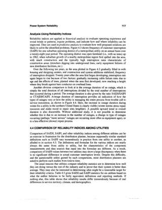 Power System Reliability                                                                     117


Analysis Using Reliability Indices
Reliability indices are applied in historical analysis to evaluate operating experience and
reveal trends or patterns, expose problems, and indicate how and where reliability can be
improved. They are used in predictive analysis to evaluate how well proposed solutions are
likely to solve the identified problems. Figure 4.3 shows frequency of customer interruption
(SAIFI) for one suburban operating district of a metropolitan utility on an annual basis over
a twenty-eight year period. The operating district was open farmland (i.e., with no trees) up
to 1962, when suburban growth of a nearby metropolitan region first spilled into the area,
with much construction and the typically high interruption rates characteristic of
construction areas (trenchers digging into underground lines, early equipment failures of
new distribution facilities, etc.).
    Over the following ten years, as the area plotted in Figure 4.3 gradually filled in with
housing and shopping centers, and construction and system additions stabilized, frequency
of interruption dropped. Twenty years after the area first began developing, interruption rate
again began to rise because of two factors: gradually increasing cable failure rates due to
age and the effects of trees, planted when the area first developed, now reaching a height
where they brush against bare conductor on overhead lines.
    Another obvious comparison to look at is the average duration of an outage, which is
simply the total duration of all interruptions divided by the total number of interruptions
that occurred during a period. The average duration is also given by the ratio SAIDI/SAIFI
or CTAIDFCAIFI. Average duration of interruption provides an indication of how the
types of outages vary or how the utility is managing the entire process from trouble call to
service restoration, as shown in Figure 4.4. Here, the increase in outage duration during
winter for a utility in the northern United States is clearly visible (winter storms stress repair
resources and make travel to repair sites lengthier). A possible upward trend in overall
duration is also discernible. Without additional study, it is not possible to determine
whether this is due to an increase in the number of outages, a change in type of outages
occurring (perhaps "more serious" outages are occurring more often as equipment ages), or
to a less effective (slower) repair process.

4.4 COMPARISON OF RELIABILITY INDICES AMONG UTILITIES

Comparison of SAIDI, SAIFI, and other reliability indices among different utilities can be
an exercise in frustration for the distribution planner, because supposedly similar standard
definitions such as SAIFI vary tremendously in practice from one utility to another, as
alluded to in section 4.3. The definitions and formulae for the various indices are nearly
always the same from utility to utility, but the characteristics of the component
measurements and data sources that input into the formulae are different. As a result,
comparison of SAIFI values between two utilities may show a large discrepancy when there
is no significant difference in actual customer interruption levels. Despite this difficulty,
and the questionable utility gained by such comparisons, most distribution planners are
asked to perform such studies from time to time.
     The usual reasons that utilities compare reliability statistics are to determine how well
they are doing versus the rest of the industry and to prove that their system is better than
average. They may also be interested in determining what might be a reasonable target for
their reliability criteria. Table 4.5 gives SAIDI and SAIFI statistics for six utilities based on
what the author believes to be fairly equivalent definitions and reporting methods. If
nothing else, this table shows that reliability results differ tremendously because of real
differences in service territory, climate, and demographics.
 