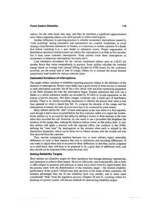Power System Reliability                                                                     119


indices. On the other hand, they may; and they do introduce a significant approximation
error when computing indices over short periods or within small regions.
     Another difference in reporting practices is whether momentary interruptions caused by
"cold switching" during restoration and maintenance are counted. Sometimes, to avoid
closing a loop between substations or feeders, it is necessary to isolate a portion of a feeder
first before switching it to a new feeder or substation source. Proper organization of
distribution operations and personnel can reduce this interruption to as little as five seconds,
but it does cause customer interruptions. Some utilities count these interruptions as
momentary or temporary interruptions, but many don't.
    Load estimation procedures for the various curtailment indices such as CALCI are
another factor that varies tremendously in practice. Some utilities calculate the curtailed
energy based on average load (annual billing divided by 8760 hours) for the customers
involved, not the actual load at time of outage. Others try to estimate the actual demand
using hourly load models for various customer types.
Estimated Durations of Interruptions
The single widest variation in reliability reporting practices relates to the definition of the
duration of interruptions. Nearly every utility has a good record of when service is restored
to each interrupted customer, but all but a few (those with real-time monitoring equipment
in the field) estimate the time the interruption began. Breaker operations that lock out a
feeder or a whole substation usually are recorded by SCADA or on-site equipment, so the
timing is known precisely. But these outages constitute only a small part of distribution
failures. There is no similar recording mechanism to identify the precise time when a line
fuse operated or when a lateral line fell. To compute the duration of the outage and the
interruptions it caused, this time of occurrence has to be estimated by some means.
    Many utilities define the "start" of each interruption as the time when it is first reported,
even though it had to have occurred before the first customer called in to report the trouble.
Some utilities try to account for that delay by adding a minute or three minutes to the time
when they recorded the call. However, no one wants to use a procedure that lengthens the
duration of the outage data, making the duration indices worse, as that policy does. A very
few utilities still apply a practice with the opposite effect, one common in the 1930s,
defining the "start time" for interruptions as the moment when each is relayed to the
distribution dispatcher, which can be from two to fifteen minutes after the trouble call was
first received from the customer.
    Thus, anyone comparing statistics between two or more utilities expect noticeable
differences to exist in their statistics due only to definitions and recording differences. If
one wants to adjust these data to account for these differences so that they can be compared
on a valid basis, they will have to be prepared to do a great deal of additional work, and
they should not be surprised if this cannot be done well.
Setting Reliability Targets
Most utilities set reliability targets for their operations and manage planning, engineering,
and operations to achieve those targets. However effectively, and economically, this is done
is often subject to question, and practices at many leave much room for improvement. But
the process starts with the determination of the reliability target - the desired reliability
performance of the system. Utilities base their decision on the needs of their customers, the
business advantages they see of one reliability level over another, and in many cases
considerable "help" from the regulatory process. Chapters 20 and 21, covering criteria for
planning of a power system, will discuss methods for determining reliability targets.
 
