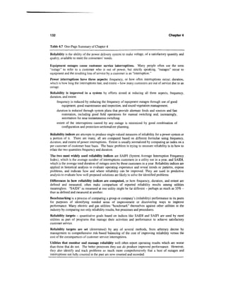 132                                                                                          Chapter 4


Table 4.7 One-Page Summary of Chapter 4

Reliability is the ability of the power delivery system to make voltage, of a satisfactory quantity and
quality, available to meet the consumers' needs.

Equipment outages cause customer service interruptions. Many people often use the term
"outage" to refer to a customer who is out of power, but strictly speaking, "outages" occur to
equipment and the resulting loss of service by a customer is an "interruption."
Power interruptions have three aspects: frequency, or how often interruptions occur; duration,
which is how long the interruptions last; and extent - how many customers are out of service due to an
outage.
Reliability is improved in a system by efforts aimed at reducing all three aspects, frequency,
duration, and extent.
     frequency is reduced by reducing the frequency of equipment outages through use of good
         equipment, good maintenance and inspection, and sound vegetation management.
     duration is reduced through system plans that provide alternate feeds and sources and fast
         restoration, including good field operations for manual switching and, increasingly,
         automation for near instantaneous switching.
     extent of the interruptions caused by any outage is minimized by good combination of
         configuration and protection-sectionalizer planning.

Reliability indices are attempts to produce single-valued measures of reliability for a power system or
a portion of it. There are many, all are computed based on different formulae using frequency,
duration, and extent of power interruptions. Extent is usually normalized by computing an index on a
per customer of customer base basis. The basic problem in trying to measure reliability is in how to
relate the two quantities frequency and duration.
The two most widely used reliability indices are SAIFI (System Average Interruption Frequency
Index), which is the average number of interruptions customers in a utility see in a year, and SAIDI,
which is the average total duration of outages seen by those customers in a year. Reliability indices are
applied in historical analysis to evaluate operating experience and reveal trends or patterns, expose
problems, and indicate how and where reliability can be improved. They are used in predictive
analysis to evaluate how well proposed solutions are likely to solve the identified problems
Differences in how reliability indices are computed, or how frequency, duration, and extent are
defined and measured, often make comparison of reported reliability results among utilities
meaningless. "SAIDI" as measured at one utility might be far different - perhaps as much as 35% -
than as defined and measured at another.
Benchmarking is a process of comparing a group or company's (reliability) performance to its peers
for purposes of identifying needed areas of improvement or discovering ways to improve
performance. Many electric and gas utilities "benchmark" themselves against other utilities in the
industry by comparing not only reliability results, but processes and procedures.
Reliability targets - quantitative goals based on indices like SAIDI and SAIFI are used by most
utilities as part of programs that manage their activities and performance to achieve satisfactory
customer service.
Reliability targets are set (determined) by any of several methods, from arbitrary decree by
management to comprehensive risk-based balancing of the cost of improving reliability versus the
cost of the consequences of customer service interruptions.
Utilities that monitor and manage reliability well often report operating results which are worse
than those that do not. The better processes they use do produce improved performance. However,
they also identify and track problems so much more comprehensively that a host of outages and
interruptions not fully counted in the past are now counted and recorded.
 
