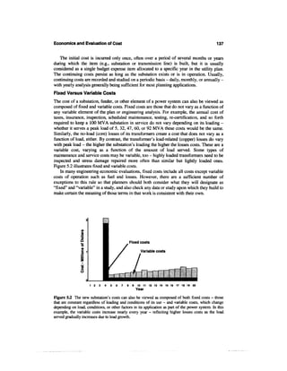 Economics and Evaluation of Cost                                                                  137


   The initial cost is incurred only once, often over a period of several months or years
during which the item (e.g., substation or transmission line) is built, but it is usually
considered as a single budget expense item allocated to a specific year in the utility plan.
The continuing costs persist as long as the substation exists or is in operation. Usually,
continuing costs are recorded and studied on a periodic basis - daily, monthly, or annually -
with yearly analysis generally being sufficient for most planning applications.
Fixed Versus Variable Costs
The cost of a substation, feeder, or other element of a power system can also be viewed as
composed of fixed and variable costs. Fixed costs are those that do not vary as a function of
any variable element of the plan or engineering analysis. For example, the annual cost of
taxes, insurance, inspection, scheduled maintenance, testing, re-certification, and so forth
required to keep a 100 MVA substation in service do not vary depending on its loading -
whether it serves a peak load of 5, 32, 47, 60, or 92 MVA these costs would be the same.
Similarly, the no-load (core) losses of its transformers create a cost that does not vary as a
function of load, either. By contrast, the transformer's load-related (copper) losses do vary
with peak load - the higher the substation's loading the higher the losses costs. These are a
variable cost, varying as a function of the amount of load served. Some types of
maintenance and service costs may be variable, too - highly loaded transformers need to be
inspected and stress damage repaired more often than similar but lightly loaded ones.
Figure 5.2 illustrates fixed and variable costs.
    In many engineering economic evaluations, fixed costs include all costs except variable
costs of operation such as fuel and losses. However, there are a sufficient number of
exceptions to this rule so that planners should both consider what they will designate as
"fixed" and "variable" in a study, and also check any data or study upon which they build to
make certain the meaning of those terms in that work is consistent with their own.




                                             Fixed costs

                                                    Variable costs




Figure 5.2 The new substation's costs can also be viewed as composed of both fixed costs - those
that are constant regardless of loading and conditions of its use - and variable costs, which change
depending on load, conditions, or other factors in its application as part of the power system. In this
example, the variable costs increase nearly every year - reflecting higher losses costs as the load
served gradually increases due to load growth.
 