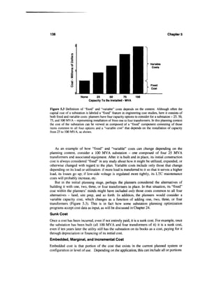 138                                                                                           Chapter 5




                                                                                Variable
                                                                                 Costs




                        None        25       50         75          100
                               Capacity To Be Installed - MVA


Figure 5.3 Definition of "fixed" and "variable" costs depends on the context. Although often the
capital cost of a substation is labeled a "fixed" feature in engineering cost studies, here it consists of
both fixed and variable costs: planners have four capacity options to consider for a substation - 25, 50,
75, and 100 MVA - representing installation of from one to four transformers. In this planning context
the cost of the substation can be viewed as composed of a "fixed" component consisting of those
items common to all four options and a "variable cost" that depends on the installation of capacity
from 25 to 100 MVA, as shown.




    As an example of how "fixed" and "variable" costs can change depending on the
planning context, consider a 100 MVA substation - one composed of four 25 MVA
transformers and associated equipment. After it is built and in place, its initial construction
cost is always considered "fixed" in any study about how it might be utilized, expanded, or
otherwise changed with regard to the plan. Variable costs include only those that change
depending on its load or utilization: if more load is transferred to it so that it serves a higher
load, its losses go up; if low-side voltage is regulated more tightly, its LTC maintenance
costs will probably increase, etc.
    But in the initial planning stage, perhaps the planners considered the alternatives of
building it with one, two, three, or four transformers in place. In that situation, its "fixed"
cost within the planners' minds might have included only those costs common to all four
alternatives - land, site prep, and so forth. In addition, the planners would consider a
variable capacity cost, which changes as a function of adding one, two, three, or four
transformers (Figure 5.3). This is in fact how some substation planning optimization
programs accept cost data as input, as will be discussed in Chapter 24.
Sunk Cost
Once a cost has been incurred, even if not entirely paid, it is a sunk cost. For example, once
the substation has been built (all 100 MVA and four transformers of it) it is a sunk cost,
even if ten years later the utility still has the substation on its books as a cost, paying for it
through depreciation or financing of its initial cost.
Embedded, Marginal, and Incremental Cost
Embedded cost is that portion of the cost that exists in the current planned system or
configuration or level of use. Depending on the application, this can include all or portions
 