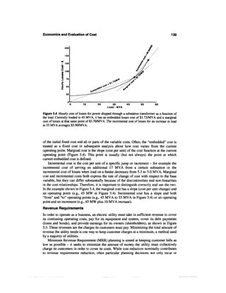 Economics and Evaluation of Cost                                                                 139


                  200

                  150

                  125

              u 100

             3 n
              O    50
              z



                              10         20          30         40        50         60
                                                 Load-MVA

Figure 5.4 Hourly cost of losses for power shipped through a substation transformer as a function of
the load. Currently loaded to 45 MVA, it has an embedded losses cost of $1.73/MVA and a marginal
cost of losses at that same point of $3.70/MVA. The incremental cost of losses for an increase in load
to 55 MVA averages $5.90/MVA.



of the initial fixed cost and all or parts of the variable costs. Often, the "embedded" cost is
treated as a fixed cost in subsequent analysis about how cost varies from the current
operating point. Marginal cost is the slope (cost per unit) of the cost function at the current
operating point (Figure 5.4). This point is usually (but not always) the point at which
current embedded cost is defined.
    Incremental cost is the cost per unit of a specific jump or increment - for example the
incremental cost of serving an additional 17 MVA from a certain substation or the
incremental cost of losses when load on a feeder decreases from 5.3 to 5.0 MVA. Marginal
cost and incremental costs both express the rate of change of cost with respect to the base
variable, but they can differ substantially because of the discontinuities and non-linearities
in the cost relationships. Therefore, it is important to distinguish correctly and use the two.
In the example shown in Figure 5.4, the marginal cost has a slope (cost per unit change) and
an operating point (e.g., 45 MW in Figure 5.4). Incremental cost has a slope and both
"from" and "to" operating points (e.g., 45 MVA to 55 MVA in Figure 5.4) or an operating
point and an increment (e.g., 45 MW plus 10 MVA increase).
Revenue Requirements
In order to operate as a business, an electric utility must take in sufficient revenue to cover
its continuing operating costs, pay for its equipment and system, cover its debt payments
(loans and bonds), and provide earnings for its owners (shareholders), as shown in Figure
5.5. These revenues are the charges its customers must pay. Minimizing the total amount of
revenue the utility needs is one way to keep customer charges at a minimum, a method used
by a majority of utilities.
    Minimum Revenue Requirement (MRR) planning is aimed at keeping customer bills as
low as possible — it seeks to minimize the amount of money the utility must collectively
charge its customers in order to cover its costs. While cost reduction nominally contributes
to revenue requirements reduction, often particular planning decisions not only incur or
 