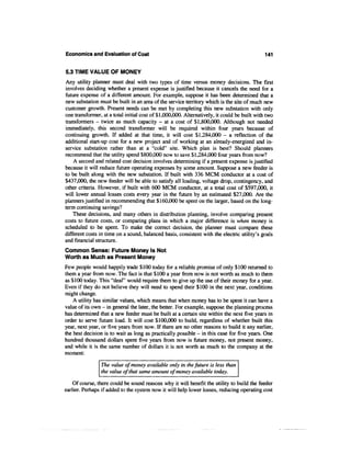 Economics and Evaluation of Cost                                                             141


5.3 TIME VALUE OF MONEY
Any utility planner must deal with two types of time versus money decisions. The first
involves deciding whether a present expense is justified because it cancels the need for a
future expense of a different amount. For example, suppose it has been determined that a
new substation must be built in an area of the service territory which is the site of much new
customer growth. Present needs can be met by completing this new substation with only
one transformer, at a total initial cost of $1,000,000. Alternatively, it could be built with two
transformers - twice as much capacity - at a cost of $1,800,000. Although not needed
immediately, this second transformer will be required within four years because of
continuing growth. If added at that time, it will cost $1,284,000 - a reflection of the
additional start-up cost for a new project and of working at an already-energized and in-
service substation rather than at a "cold" site. Which plan is best? Should planners
recommend that the utility spend $800,000 now to save $1,284,000 four years from now?
    A second and related cost decision involves determining if a present expense is justified
because it will reduce future operating expenses by some amount. Suppose a new feeder is
to be built along with the new substation. If built with 336 MCM conductor at a cost of
$437,000, the new feeder will be able to satisfy all loading, voltage drop, contingency, and
other criteria. However, if built with 600 MCM conductor, at a total cost of $597,000, it
will lower annual losses costs every year in the future by an estimated $27,000. Are the
planners justified in recommending that $160,000 be spent on the larger, based on the long-
term continuing savings?
    These decisions, and many others in distribution planning, involve comparing present
costs to future costs, or comparing plans in which a major difference is when money is
scheduled to be spent. To make the correct decision, the planner must compare these
different costs in time on a sound, balanced basis, consistent with the electric utility's goals
and financial structure.
Common Sense: Future Money Is Not
Worth as Much as Present Money
Few people would happily trade $100 today for a reliable promise of only $100 returned to
them a year from now. The fact is that $100 a year from now is not worth as much to them
as $100 today. This "deal" would require them to give up the use of their money for a year.
Even if they do not believe they will need to spend their $100 in the next year, conditions
might change.
    A utility has similar values, which means that when money has to be spent it can have a
value of its own - in general the later, the better. For example, suppose the planning process
has determined that a new feeder must be built at a certain site within the next five years in
order to serve future load. It will cost $100,000 to build, regardless of whether built this
year, next year, or five years from now. If there are no other reasons to build it any earlier,
the best decision is to wait as long as practically possible - in this case for five years. One
hundred thousand dollars spent five years from now is future money, not present money,
and while it is the same number of dollars it is not worth as much to the company at the
moment:

                The value of money available only in the future is less than
                the value of that same amount of money available today.

    Of course, there could be sound reasons why it will benefit the utility to build the feeder
earlier. Perhaps if added to the system now it will help lower losses, reducing operating cost
 