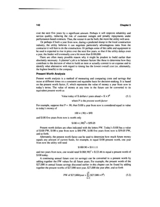 142                                                                                  Chapters


over the next five years by a significant amount. Perhaps it will improve reliability and
service quality, reducing the risk of customer outages and penalty repayments under
performance-based contracts. Thus, the sooner it can be built, the more the utility will save.
    Or perhaps if built a year from now, during a predicted slump in the local construction
industry, the utility believes it can negotiate particularly advantageous rates from the
contractor it will hire to do the construction. Or perhaps some of the cable and equipment to
be used is expected to rise in price over the next few years, so that if the utility delays even
a year, the feeder will eventually cost a bit more than $100,000.
    There are often many possible reason why it might be prudent to build earlier than
absolutely necessary. A planner's job is to balance factors like these to determine how they
contribute to the decision of when to build an item or actually commit to an expense and to
identify what alternative with regard to timing has the lowest overall cost (or, alternately,
the highest benefit) to the company.
Present Worth Analysis
Present worth analysis is a method of measuring and comparing costs and savings that
occur at different times on a consistent and equitable basis for decision-making. It is based
on the present worth factor, P, which represents the value of money a year from now in
today's terms. The value of money at any time in the future can be converted to its
equivalent present worth as

                         Value today of X dollars t years ahead = X x P1                   (5.1)
                                    where P is the present worth factor
For example, suppose that P = .90, then $100 a year from now is considered equal in value
to today's money of
                                       100 x (.90) = $90
and $100 five years from now is worth only

                                   $ 100 x(.90)5 = $59.05
    Present worth dollars are often indicated with the letters PW. Today's $100 has a value
of $100 PW, $100 a year from now is $90 PW, $100 five years from now is $59.05 PW,
and so forth.
    Alternately, the present worth factor can be used to determine how much future money
equals any amount of current funds, for example, to equal $100 present worth, one year
from now the utility will need
                                          $1007.90 = $111.11
and two years from now, one would need $100/(.90)2 = $123.46 to equal a present worth of
$100 today.
    A continuing annual future cost (or savings) can be converted to a present worth by
adding together the PW values for all future years. For example, the present worth of the
$27,000 in annual losses savings discussed earlier in this chapter can be found by adding
together the present worths of $27,000 next year, $27,000 the year after, and so forth
                                                   00


                           PW of $27,000/year = Z ($27,000 x P1)                           (5.2)
                                                t=l
 