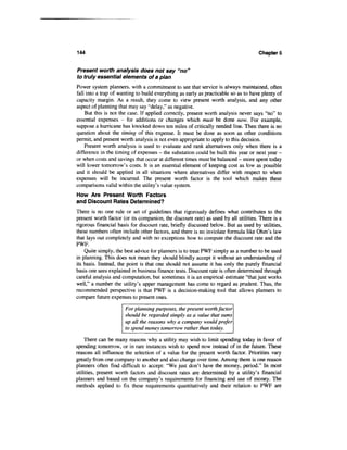 144                                                                                 Chapters


Present worth analysis does not say "no"
to truly essential elements of a plan
Power system planners, with a commitment to see that service is always maintained, often
fall into a trap of wanting to build everything as early as practicable so as to have plenty of
capacity margin. As a result, they come to view present worth analysis, and any other
aspect of planning that may say "delay," as negative.
    But this is not the case. If applied correctly, present worth analysis never says "no" to
essential expenses - for additions or changes which must be done now. For example,
suppose a hurricane has knocked down ten miles of critically needed line. Then there is no
question about the timing of this expense. It must be done as soon as other conditions
permit, and present worth analysis is not even appropriate to apply to this decision.
    Present worth analysis is used to evaluate and rank alternatives only when there is a
difference in the timing of expenses - the substation could be built this year or next year -
or when costs and savings that occur at different times must be balanced - more spent today
will lower tomorrow's costs. It is an essential element of keeping cost as low as possible
and it should be applied in all situations where alternatives differ with respect to when
expenses will be incurred. The present worth factor is the tool which makes these
comparisons valid within the utility's value system.
How Are Present Worth Factors
and Discount Rates Determined?
There is no one rule or set of guidelines that rigorously defines what contributes to the
present worth factor (or its companion, the discount rate) as used by all utilities. There is a
rigorous financial basis for discount rate, briefly discussed below. But as used by utilities,
these numbers often include other factors, and there is no inviolate formula like Ohm's law
that lays out completely and with no exceptions how to compute the discount rate and the
PWF.
    Quite simply, the best advice for planners is to treat PWF simply as a number to be used
in planning. This does not mean they should blindly accept it without an understanding of
its basis. Instead, the point is that one should not assume it has only the purely financial
basis one sees explained in business finance tests. Discount rate is often determined through
careful analysis and computation, but sometimes it is an empirical estimate "that just works
well," a number the utility's upper management has come to regard as prudent. Thus, the
recommended perspective is that PWF is a decision-making tool that allows planners to
compare future expenses to present ones.

                      For planning purposes, the present worth factor
                      should be regarded simply as a value that sums
                      up all the reasons why a company would prefer
                      to spend money tomorrow rather than today.

    There can be many reasons why a utility may wish to limit spending today in favor of
spending tomorrow, or in rare instances wish to spend now instead of in the future. These
reasons all influence the selection of a value for the present worth factor. Priorities vary
greatly from one company to another and also change over time. Among them is one reason
planners often find difficult to accept: "We just don't have the money, period." In most
utilities, present worth factors and discount rates are determined by a utility's financial
planners and based on the company's requirements for financing and use of money. The
methods applied to fix these requirements quantitatively and their relation to PWF are
 