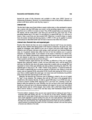 Economics and Evaluation of Cost                                                                          145


beyond the scope of this discussion and available in other texts (IEEE Tutorial on
Engineering Economics). However, it is worth looking at some of the primary influences on
present worth factor and how and why they impact it.
Interest rate
The fact that it takes more future dollars to equal a dollar today is often attributed to interest
rate: a person who has $100 today can invest it at the prevailing interest rate, i, so that a
year from now it will be (1+i) times as much. Thus, $100 invested today at an annual rate of
5% interest, will be worth $105 a year from now and $128 five years from now. If the
prevailing interest rate is 5%, then it is cost-effective to spend $100 only if it will save or
return a value a year from now that exceeds $105. Otherwise it would be better to simply
leave the money invested and drawing interest. A PWF of .952 can be applied in present
worth analysis as described earlier and will lead to decisions that reflect this concern.
Interest rate, financial risk, and expected gain
Exactly what interest rate does one use to compute the discount rate? At any one moment,
there are many interest rates being quoted in the financial community: the prime rate, rates
quoted for mortgages, rates offered on new cars to buyers with good credit ratings, rates
offered to new car buyers with poor credit ratings, credit card rates, new furniture financing
rates, etc. In general, interest rates reflect the level of risk that creditors see in a person,
institution, or business model. A low element of risk means a relatively low interest rate,
and vice versa. Ideally (theoretically) creditors adjust their interest rates to take into account
the risk inherent in each loan or investment, with a goal of assuring that their expected
return is positive and about the same from all loans.1
    Financial analysts regard discount rate and PWF as reflections of the cost of capital.
Suppose that a particular creditor, a bank, can loan $100 today and it will be repaid $110
next year, but that the risk, due to all causes, means that it expects only an average 96% net
repayment on loans of this type (defaults and other problems absorbing the other 4%). The
expected gain is only $110x.96-$100 = $5.60. In this situation, it would be foolish for
this creditor to spend $100 now to avoid an expense of $104 next year. Better to invest the
money, earn an expected $5.60, and pocket $1.60 of profit after paying the $104 cost next
year. Since a creditor applies this same logic over many loans and investments, his portfolio
pretty much earns the expected gain (5.6% in this case).
    Basically, the discount rate a borrower uses in planning is related to the cost of capital
he "sees" in any situation. The company that took the 10% loan in the paragraph above
would look at the situation like this. In order to spend $100 today to save $104 next year, it
will have to borrow another $100, repaying $110 a year from now, meaning it loses $6.
Better to defer the expense for a year. Similarly, the new car buyer with a poor credit rating
should use a discount rate in his decision-making (with respect to his new car) that reflects
the high interest rates he will be charged. And a utility with a solid bond rating (and thus
able to borrow money at a much lower rate than many other businesses) should use that

1
    From the creditors' standpoint, if they can earn more expected return by making one type of loan or
    investment rather than another, they will - it is the best use of their money. Therefore, creditors
    quote rates for various types of loans and invest money in various ventures and companies with the
    same overall expectation of growth (profit) from each. For most small (personal, small business)
    loans, banks and lending institutions use tables and statistics to group borrowers into risk categories.
    For large loans and investments, they make detailed assessments of both risk and the probability of
    various scenarios of not being fully repaid. All of this is ultimately reflected in the rates that a person
    or business sees offered to it for credit.
 