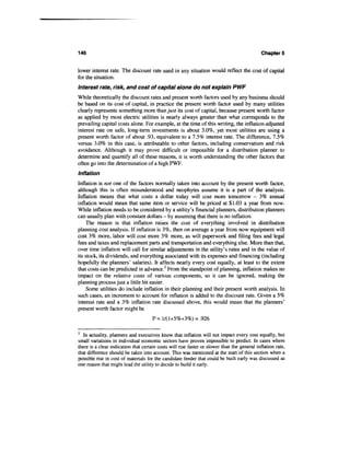 146                                                                                          Chapters


lower interest rate. The discount rate used in any situation would reflect the cost of capital
for the situation.
Interest rate, risk, and cost of capital alone do not explain PWF
While theoretically the discount rates and present worth factors used by any business should
be based on its cost of capital, in practice the present worth factor used by many utilities
clearly represents something more than just its cost of capital, because present worth factor
as applied by most electric utilities is nearly always greater than what corresponds to the
prevailing capital costs alone. For example, at the time of this writing, the inflation-adjusted
interest rate on safe, long-term investments is about 3.0%, yet most utilities are using a
present worth factor of about .93, equivalent to a 7.5% interest rate. The difference, 7.5%
versus 3.0% in this case, is attributable to other factors, including conservatism and risk
avoidance. Although it may prove difficult or impossible for a distribution planner to
determine and quantify all of these reasons, it is worth understanding the other factors that
often go into the determination of a high PWF.
Inflation
Inflation is not one of the factors normally taken into account by the present worth factor,
although this is often misunderstood and neophytes assume it is a part of the analysis.
Inflation means that what costs a dollar today will cost more tomorrow - 3% annual
inflation would mean that same item or service will be priced at $1.03 a year from now.
While inflation needs to be considered by a utility's financial planners, distribution planners
can usually plan with constant dollars - by assuming that there is no inflation.
    The reason is that inflation raises the cost of everything involved in distribution
planning cost analysis. If inflation is 3%, then on average a year from now equipment will
cost 3% more, labor will cost more 3% more, as will paperwork and filing fees and legal
fees and taxes and replacement parts and transportation and everything else. More than that,
over time inflation will call for similar adjustments in the utility's rates and in the value of
its stock, its dividends, and everything associated with its expenses and financing (including
hopefully the planners' salaries). It affects nearly every cost equally, at least to the extent
that costs can be predicted in advance.2 From the standpoint of planning, inflation makes no
impact on the relative costs of various components, so it can be ignored, making the
planning process just a little bit easier.
     Some utilities do include inflation in their planning and their present worth analysis. In
such cases, an increment to account for inflation is added to the discount rate. Given a 5%
interest rate and a 3% inflation rate discussed above, this would mean that the planners'
present worth factor might be



2
   In actuality, planners and executives know that inflation will not impact every cost equally, but
small variations in individual economic sectors have proven impossible to predict. In cases where
there is a clear indication that certain costs will rise faster or slower than the general inflation rate,
that difference should be taken into account. This was mentioned at the start of this section when a
possible rise in cost of materials for the candidate feeder that could be built early was discussed as
one reason that might lead the utility to decide to build it early.
 