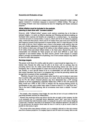 Economics and Evaluation of Cost                                                                   147


Present worth analysis would now compare today's investment measured in today's dollars
against tomorrow's investment measured in tomorrow's inflated dollars. This type of
accounting of future costs must sometimes be done for budgeting and finance estimation
purposes.3
While inflation must be included in the analysis,
planning is best done with "constant dollars"
However, while "inflated dollars" present worth analysis sometimes has to be done to
estimate budgets, it is rarely an effective planning tool. Planning and decision-making are
facilitated when expenses and benefits are computed on a common basis - by measuring
costs from all years in constant dollars. Is plan A, which calls for $1.35 million in expenses
today, worth more than plan B, which costs $1.43 million three years from now? If both are
their respective present worth measured in constant dollars, then it is clear that plan A is the
less costly of the two. But if inflation were a factor in the present worth analysis, then one
has to do a further adjustment of those numbers to determine which is best (at 3% inflation,
$1.35 million in three years will equal $1.48 million in then inflated currency, so plan B at
$1.43 million three-year-ahead inflated dollars is the better plan). Beyond this, errors or
unreasonable cost estimates for future projects are much more difficult to catch when
expressed in non-constant dollars. For these reasons, present worth analysis in constant
dollars is strongly recommended for all planning, even if non-constant analysis may need to
be done for some other purposes.
Earnings targets
The present worth factor for a dollar under the utility's control should be higher than 1/(1 +
interest rate), because the utility must be able to do better with its earnings than the
prevailing interest rate. If a utility cannot better the prevailing interest rate with its own
investment, then it should liquidate its assets and invest the results in earning that interest
rate. Frankly, it won't get the chance to do so: its shareholders will sell their stock, take
their money elsewhere, and invest it in companies that can beat the prevailing interest rate
through their investment of their stockholders' money.4
    Therefore, the goal of any investor-owned utility must be to use its money to earn more
than it could by other, equivalently safe means. As a result, while the prevailing interest rate
may be 5%, the utility's financial planners may have determined that a 12% earnings
potential on all new expenditures is desirable. Rather than a PWF of .952 (5% interest) the
utility would use a PWF of .892 (12%) to interject into the decision-making process its
unwillingness to part with a dollar today unless it returns at least $1.12 a year from now.5
This is one tenet of MRR planning, that all investments must return a suitable "revenue"
earning.

3
   For example, when estimating a future budget, the costs often do have to be put in dollars for the
years being estimated, and those are inflated dollars.
4
   Planners from municipal utilities may believe that this does not apply to their company, but that
is not necessarily true. If a municipal electric department cannot "earn" more from its electric
system investment than other businesses could, it is costing the city and its voters money, designing
a system and a "business" that needs to be subsidized. If such subsidized operation is the policy of
the city government, the planners should make the most of it and try to get as sound a return as
possible on what money is spent.
5
   This concept strikes many planners as bizarre, yet it is completely valid and is in fact only common
sense from a business perspective. If a company expects to earn 9% return on its money, then as a rule
 