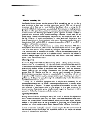 148                                                                                         Chapters


"Internal" monetary risk
One hundred dollars invested with the promise of $108 payback in a year can look like a
good investment (at least when prevailing interest rates are only 5%), but it is a good
investment only if there is a very small likelihood that things will go so wrong that the
principal will be lost. Such cases are rare, particularly if investments are made prudently.
But there are other types of risks, similar in basic nature, that a utility faces every day. For
example, suppose that the utility spends $100 on system expansion in order to save $108 a
year from now. However, shortly after this spending is complete, a severe storm hits the
utility system, causing widespread damage. The utility may now desperately wish that it
had that $100 to pay for repairs and rebuilding of its system, work that it simply has to have
done. It has no choice in the circumstances but to borrow the money needed at short-term
interest rates, which might be 12%. In retrospect, its expenditure of $100 to save $108 a
year later would look like a poor choice.
    In practice, the present worth factor used by a utility, at least the implicit PWF that is
really applied in its decisions, often includes a bias or margin to account for this type of
"bird in the hand" value of money not spent. By raising the PWF from 8% to 10% or even
12%, the utility would be stating that, yes, perhaps $108 is the year-ahead earnings goal, but
simply breaking even with that goal is not enough to justify committing the company's
resources: today's money will be committed only when there are very sound reasons to
expect a better than minimum return.
Planning errors
In addition, the present worth factor often implicitly reflects a sobering reality of planning -
mistakes cannot be avoided entirely. The author has devoted considerable effort to the study
of the distribution planning process itself, particularly with regard to how accurate it is and
how and why planning mistakes or non-optimal plans come about (Willis and Northcote-
Green). Under the very best realistic circumstances, even the finest planning methods
average about 1% "planning error" for every year the plan is extended into the future.
Distribution expansion projects that must be committed a full five years ahead will turn out
to spend about 5% more than could be arranged in retrospect, if the utility could somehow
go back and do things over again, knowing with hindsight exactly what is the minimum
expenditure it needs to just get by.
    Adding 1% - or whatever is appropriate based on analysis of the uncertainty and the
planning method being used - to the PWF biases all planning decisions so that they reflect
this imperfection of planning. This makes the resulting decision-making process a little
more reluctant to spend money today on what appears to be a good investment for
tomorrow, unless the predicted savings includes enough margin over the element of risk to
account for the fact that the planning method is simply wrong.
Spending limitations
Raising the discount rate (lowering the PWF) that is used in decision-making tends to
reduce the amount of money spent today with respect to any view of expenses in the future.
Utilities that are hard-pressed for cash often raise the discount rate used in their decision-
making for this reason alone, far out of proportion to their actual cost of capital as an
expedient way to limit capital spending. This is discussed further in Chapter 6, section 6.4.

it should never invest in anything that is projected to earn or repay less than that rate. Since some of
the unavoidable elements of its expenses may not have the potential to earn this rate, the expected
return on the rest may have to be even higher.
 