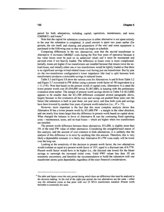 152                                                                                       Chapters


    period for both alternatives, including capital; operations, maintenance, and taxes
    (O&M&T); and losses.6
        Note that the capital for substation construction in either alternative is not spent entirely
    in the year the substation is completed. A small amount is spent two years earlier (for
    permits, the site itself, and clearing and preparation of the site) and some equipment is
    purchased in the following year so that work can begin on schedule.
        Comparing differences in the two alternatives, note that the second transformer in
    Alternative A increases O&M&T costs during the first four years of operation because it
    has value (taxes must be paid on its additional value) and it must be maintained and
    serviced even if not heavily loaded. The difference in losses costs is more complicated.
    Initially, losses are higher if two transformers are installed because that means twice the no-
    load losses, and initially either one or two transformers would be lightly loaded so that there
    is no significant savings in load-related losses over having just one transformer. But by year
    six the two-transformer configuration's lower impedance (the load is split between both
    transformers) produces a noticeable savings in reduced losses.
        Table 5.3 and Figure 5.8 show the various costs for Alternatives A and B from Table 5.2
    and Figure 5.7 converted to PW dollars using a present worth factor of .90 (equivalent to p
    = 11.11%). Note that based on the present worth of capital costs, Alternative A is rated the
    lower present worth cost ($1,054,000 versus $1,067,000), in keeping with the preliminary
    evaluation done earlier. The margin of present worth savings shown in Table 5.4 ($13,000)
    appears to be smaller than the $21,200 difference computed several paragraphs above,
    largely because in this evaluation all the costs and savings are pushed three years into the
    future (the substation is built in year three, not year zero), and thus both costs and savings
    have been lowered by another four years of present worth reduction (i.e., .9 = .73).
        However, more important is the fact that this more complete analysis shows that
    Alternative B has a lower present worth by $51,000 PW - a margin in the other direction,
    and one nearly four times larger than the difference in present worth based on capital alone.
    What changed the balance in favor of Alternative B was the continuing fixed operating
    costs - maintenance, taxes, and no-load losses - which are higher when two transformers
    are installed.
        The present worth difference between these alternatives, $51,000, is slightly more than
    3% of the total PW value of either alternative. Considering the straightforward nature of
    this analysis, and the amount of cost common to both alternatives, it is unlikely that the
    analysis of this difference is in error by anything like this amount. Therefore, this is very
    likely a dependable estimate: it is likely that Alternative B's PW costs really will be lower
    over the long run.
        Looking at the sensitivity of this decision to present worth factor, the two alternatives
    would evaluate as equal at a present worth factor of .937, equal to a discount rate of 6.77%.
    Present worth factor would have to be higher (i.e., the discount rate lower) for the future
    savings to outweigh the increased initial costs. Valid PWF values less than .92 are
    extremely uncommon, and therefore the recommendation to build the substation with one
    transformer seems quite dependable, regardless of the exact financial considerations.




6
    The table and figure cover the only period during which there are differences that must be analyzed in
    the decision-making. At the end of the eight-year period, the two alternatives are the same - either
    way the substation exists at that point with two 25 MVA transformers installed. Present worth
    thereafter is essentially the same.
 