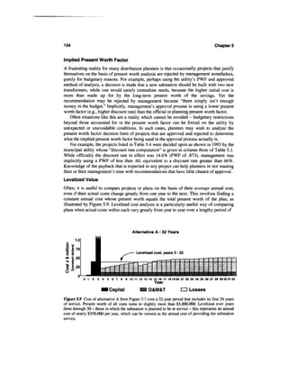 154                                                                                         Chapter 5


Implied Present Worth Factor
A frustrating reality for many distribution planners is that occasionally projects that justify
themselves on the basis of present worth analysis are rejected by management nonetheless,
purely for budgetary reasons. For example, perhaps using the utility's PWF and approved
method of analysis, a decision is made that a new substation should be built with two new
transformers, while one would satisfy immediate needs, because the higher initial cost is
more than made up for by the long-term present worth of the savings. Yet the
recommendation may be rejected by management because "there simply isn't enough
money in the budget." Implicitly, management's approval process is using a lower present
worth factor (e.g., higher discount rate) than the official or planning present worth factor.
    Often situations like this are a reality which cannot be avoided - budgetary restrictions
beyond those accounted for in the present worth factor can be forced on the utility by
unexpected or unavoidable conditions. In such cases, planners may wish to analyze the
present worth factor decision limit of projects that are approved and rejected to determine
what the implied present worth factor being used in the approval process actually is.
    For example, the projects listed in Table 5.4 were decided upon as shown in 1993 by the
municipal utility whose "discount rate computation" is given in column three of Table 5.1.
While officially the discount rate in effect was 14.6% (PWF of .873), management was
implicitly using a PWF of less than .60, equivalent to a discount rate greater than 66%.
Knowledge of the payback that is expected in any project can help planners in not wasting
their or their management's time with recommendations that have little chance of approval.
Levelized Value
Often, it is useful to compare projects or plans on the basis of their average annual cost,
even if their actual costs change greatly from one year to the next. This involves finding a
constant annual cost whose present worth equals the total present worth of the plan, as
illustrated by Figure 5.9. Levelized cost analysis is a particularly useful way of comparing
plans when actual costs within each vary greatly from year to year over a lengthy period of



                                          Alternative A - 32 Years
       1.0
 c
 0 £
 = «.75
 1 1                                        Levelized cost, years 3-32
 <» e.50

 I 1.25

             0 1 2 3 4 5 6 7 8 9 10 11 12 13 14 15 16 17 181920 21 22 23 24 25 26 27 28 29303132
                                                       Year
                           I Capital                O&M&T              CD Losses

Figure 5.9 Cost of alternative A from Figure 5.7 over a 32-year period that includes its first 30 years
of service. Present worth of all costs sums to slightly more than $3,000,000. Levelized over years
three through 30 - those in which the substation is planned to be in service - this represents an annual
cost of nearly $350,000 per year, which can be viewed as the annual cost of providing the substation
service.
 