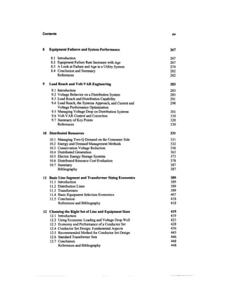 Contents                                                      xv



8   Equipment Failures and System Performance                267

    8.1    Introduction                                      267
    8.2    Equipment Failure Rate Increases with Age         267
    8.3    A Look at Failure and Age in a Utility System     274
    8.4    Conclusion and Summary                            282
           References                                        282

9   Load Reach and Volt-VAR Engineering                      283
     9.1 Introduction                                        283
     9.2 Voltage Behavior on a Distribution System           285
     9.3 Load Reach and Distribution Capability              291
     9.4 Load Reach, the Systems Approach, and Current and   298
         Voltage Performance Optimization
     9.5 Managing Voltage Drop on Distribution Systems       301
     9.6 Volt-VAR Control and Correction                     310
     9.7 Summary of Key Points                               328
         References                                          330

10 Distributed Resources                                     331
    10.1   Managing Two-Q Demand on the Consumer Side        331
    10.2   Energy and Demand Management Methods              332
    10.3   Conservation Voltage Reduction                    356
    10.4   Distributed Generation                            363
    10.5   Electric Energy Storage Systems                   373
    10.6   Distributed Resource Cost Evaluation              378
    10.7   Summary                                           387
           Bibliography                                      387

11 Basic Line Segment and Transformer Sizing Economics       389
   11.1 Introduction                                         389
   11.2 Distribution Lines                                   389
   11.3 Transformers                                         399
   11.4 Basic Equipment Selection Economics                  407
   11.5 Conclusion                                           418
         References and Bibliography                         418

12 Choosing the Right Set of Line and Equipment Sizes        419
   12.1 Introduction                                         419
   12.2 Using Economic Loading and Voltage Drop Well         423
   12.3 Economy and Performance of a Conductor Set           428
   12.4 Conductor Set Design: Fundamental Aspects            436
   12.5 Recommended Method for Conductor Set Design          443
   12.6 Standard Transformer Sets                            446
   12.7 Conclusion                                           448
        References and Bibliography                          448
 