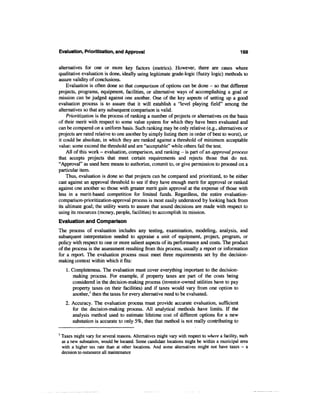 Evaluation, Prioritization, and Approval                                                           169


alternatives for one or more key factors (metrics). However, there are cases where
qualitative evaluation is done, ideally using legitimate grade-logic (fuzzy logic) methods to
assure validity of conclusions.
    Evaluation is often done so that comparison of options can be done - so that different
projects, programs, equipment, facilities, or alternative ways of accomplishing a goal or
mission can be judged against one another. One of the key aspects of setting up a good
evaluation process is to assure that it will establish a "level playing field" among the
alternatives so that any subsequent comparison is valid.
    Prioritization is the process of ranking a number of projects or alternatives on the basis
of their merit with respect to some value system for which they have been evaluated and
can be compared on a uniform basis. Such ranking may be only relative (e.g., alternatives or
projects are rated relative to one another by simply listing them in order of best to worst), or
it could be absolute, in which they are ranked against a threshold of minimum acceptable
value: some exceed the threshold and are "acceptable" while others fail the test.
    All of this work - evaluation, comparison, and ranking - is part of an approval process
that accepts projects that meet certain requirements and rejects those that do not.
"Approval" as used here means to authorize, commit to, or give permission to proceed on a
particular item.
    Thus, evaluation is done so that projects can be compared and prioritized, to be either
cast against an approval threshold to see if they have enough merit for approval or ranked
against one another so those with greater merit gain approval at the expense of those with
less in a merit-based competition for limited funds. Regardless, the entire evaluation-
comparison-prioritization-approval process is most easily understood by looking back from
its ultimate goal; the utility wants to assure that sound decisions are made with respect to
using its resources (money, people, facilities) to accomplish its mission.
Evaluation and Comparison
The process of evaluation includes any testing, examination, modeling, analysis, and
subsequent interpretation needed to appraise a unit of equipment, project, program, or
policy with respect to one or more salient aspects of its performance and costs. The product
of the process is the assessment resulting from this process, usually a report or information
for a report. The evaluation process must meet three requirements set by the decision-
making context within which it fits:
      1. Completeness. The evaluation must cover everything important to the decision-
         making process. For example, if property taxes are part of the costs being
         considered in the decision-making process (investor-owned utilities have to pay
         property taxes on their facilities) and if taxes would vary from one option to
         another,1 then the taxes for every alternative need to be evaluated.
      2. Accuracy. The evaluation process must provide accurate evaluation, sufficient
         for the decision-making process. All analytical methods have limits. If the
         analysis method used to estimate lifetime cost of different options for a new
         substation is accurate to only 5%, then that method is not really contributing to

1
    Taxes might vary for several reasons. Alternatives might vary with respect to where a facility, such
    as a new substation, would be located. Some candidate locations might be within a municipal area
    with a higher tax rate than at other locations. And some alternatives might not have taxes - a
    decision to outsource all maintenance
 