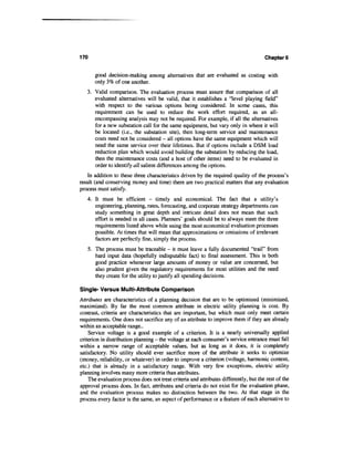 170                                                                                   Chapters


       good decision-making among alternatives that are evaluated as costing with
       only 3% of one another.
   3. Valid comparison. The evaluation process must assure that comparison of all
      evaluated alternatives will be valid, that it establishes a "level playing field"
      with respect to the various options being considered. In some cases, this
      requirement can be used to reduce the work effort required, as an all-
      encompassing analysis may not be required. For example, if all the alternatives
      for a new substation call for the same equipment, but vary only in where it will
      be located (i.e., the substation site), then long-term service and maintenance
      costs need not be considered - all options have the same equipment which will
      need the same service over their lifetimes. But if options include a DSM load
      reduction plan which would avoid building the substation by reducing the load,
      then the maintenance costs (and a host of other items) need to be evaluated in
      order to identify all salient differences among the options.
    In addition to these three characteristics driven by the required quality of the process's
result (and conserving money and time) there are two practical matters that any evaluation
process must satisfy.
   4. It must be efficient - timely and economical. The fact that a utility's
      engineering, planning, rates, forecasting, and corporate strategy departments can
      study something in great depth and intricate detail does not mean that such
      effort is needed in all cases. Planners' goals should be to always meet the three
      requirements listed above while using the most economical evaluation processes
      possible. At times that will mean that approximations or omissions of irrelevant
      factors are perfectly fine, simply the process.
   5. The process must be traceable - it must leave a fully documented "trail" from
      hard input data (hopefully indisputable fact) to final assessment. This is both
      good practice whenever large amounts of money or value are concerned, but
      also prudent given the regulatory requirements for most utilities and the need
      they create for the utility to justify all spending decisions.

Single- Versus Multi-Attribute Comparison
Attributes are characteristics of a planning decision that are to be optimized (minimized,
maximized). By far the most common attribute in electric utility planning is cost. By
contrast, criteria are characteristics that are important, but which must only meet certain
requirements. One does not sacrifice any of an attribute to improve them if they are already
within an acceptable range-
    Service voltage is a good example of a criterion. It is a nearly universally applied
criterion in distribution planning - the voltage at each consumer's service entrance must fall
within a narrow range of acceptable values, but as long as it does, it is completely
satisfactory. No utility should ever sacrifice more of the attribute it seeks to optimize
(money, reliability, or whatever) in order to improve a criterion (voltage, harmonic content,
etc.) that is already in a satisfactory range. With very few exceptions, electric utility
planning involves many more criteria than attributes.
    The evaluation process does not treat criteria and attributes differently, but the rest of the
approval process does. In fact, attributes and criteria do not exist for the evaluation phase,
and the evaluation process makes no distinction between the two. At that stage in the
process every factor is the same, an aspect of performance or a feature of each alternative to
 
