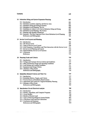 Contents                                                                              xvii



18 Substation Siting and System Expansion Planning                                    661
    18.1   Introduction                                                               661
    18.2   Substation Location, Capacity, and Service Area                            661
    18.3   Substation Siting and Sizing Economics                                     666
    18.4   Substation-Level Planning: The Art                                         682
    18.5   Guidelines to Achieve Low Cost in Substation Siting and Sizing             685
    18.6   Substation-Level Planning: The Science                                     689
    18.7   Planning with Modular Substations                                          698
    18.8   Summary: The Most Important Point About Substation-Level Planning          703
           References and Bibliography                                                703

19 Service Level Layout and Planning                                                  705
    19.1   Introduction                                                               705
    19.2   The Service Level                                                          705
    19.3   Types of Service Level Layout                                              706
    19.4   Load Dynamics, Coincidence, and Their Interaction with the Service Level   711
    19.5   Service-Level Planning and Layout                                          716
    19.6   High Reliability Service-Level Systems                                     725
    19.7   Conclusion                                                                 733
           References                                                                 733

20 Planning Goals and Criteria                                                        735
    20.1   Introduction                                                               735
    20.2   Voltage and Customer Service Criteria and Guidelines                       737
    20.3   Other Distribution Design and Operating Guidelines                         749
    20.4   Load Ratings and Loading Guidelines                                        751
    20.5   Equipment and Design Criteria                                              752
    20.6    Summary of Key Points                                                     756
           References and Bibliography                                                756

21 Reliability-Related Criteria and Their Use                                         757
    21.1   Introduction                                                               757
    21.2   Reliability Metrics, Targets, and Criteria                                 761
    21.3   Practical Issues of Reliability-Based Criteria                             772
    21.4   Approaches and Criteria for Targeted Reliability Planning                  775
    21.5   Summary of Key Points                                                      783
           References and Bibliography                                                783

22 Distribution Circuit Electrical Analysis                                           785
    22.1   Introduction                                                               785
    22.2   Models, Algorithms, and Computer Programs                                  787
    22.3   Circuit Models                                                             790
    22.4   Models of Electric Load                                                    798
    22.5   Types of Electrical Behavior System Models                                 803
    22.6   Coincidence and Load Flow Interaction                                      810
    22.7   Conclusion and Summary                                                     817
           References and Bibliography                                                818
 