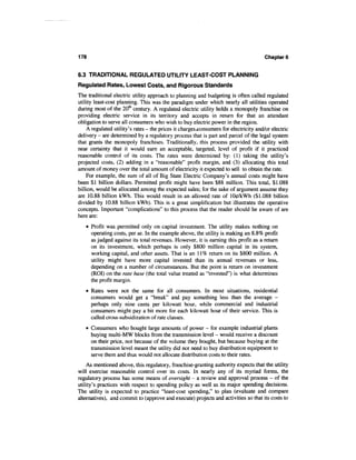 178                                                                                   Chapters


6.3 TRADITIONAL REGULATED UTILITY LEAST-COST PLANNING
Regulated Rates, Lowest Costs, and Rigorous Standards
The traditional electric utility approach to planning and budgeting is often called regulated
utility least-cost planning. This was the paradigm under which nearly all utilities operated
during most of the 20th century. A regulated electric utility holds a monopoly franchise on
providing electric service in its territory and accepts in return for that an attendant
obligation to serve all consumers who wish to buy electric power in the region.
    A regulated utility's rates - the prices it charges consumers for electricity and/or electric
delivery - are determined by a regulatory process that is part and parcel of the legal system
that grants the monopoly franchises. Traditionally, this process provided the utility with
near certainty that it would earn an acceptable, targeted, level of profit if it practiced
reasonable control of its costs. The rates were determined by: (1) taking the utility's
projected costs, (2) adding in a "reasonable" profit margin, and (3) allocating this total
amount of money over the total amount of electricity it expected to sell to obtain the rate.
    For example, the sum of all of Big State Electric Company's annual costs might have
been $1 billion dollars. Permitted profit might have been $88 million. This total, $1.088
billion, would be allocated among the expected sales; for the sake of argument assume they
are 10.88 billion kWh. This would result in an allowed rate of lOtf/kWh ($1.088 billion
divided by 10.88 billion kWh). This is a great simplification but illustrates the operative
concepts. Important "complications" to this process that the reader should be aware of are
here are:
   • Profit was permitted only on capital investment. The utility makes nothing on
     operating costs, per se. In the example above, the utility is making an 8.8% profit
     as judged against its total revenues. However, it is earning this profit as a return
     on its investment, which perhaps is only $800 million capital in its system,
     working capital, and other assets. That is an 11% return on its $800 million. A
     utility might have more capital invested than its annual revenues or less,
     depending on a number of circumstances. But the point is return on investment
     (ROI) on the rate base (the total value treated as "invested") is what determines
     the profit margin.
   • Rates were not the same for all consumers. In most situations, residential
     consumers would get a "break" and pay something less than the average -
     perhaps only nine cents per kilowatt hour, while commercial and industrial
     consumers might pay a bit more for each kilowatt hour of their service. This is
     called cross-subsidization of rate classes.
   • Consumers who bought large amounts of power - for example industrial plants
     buying multi-MW blocks from the transmission level - would receive a discount
     on their price, not because of the volume they bought, but because buying at the
     transmission level meant the utility did not need to buy distribution equipment to
     serve them and thus would not allocate distribution costs to their rates.
    As mentioned above, this regulatory, franchise-granting authority expects that the utility
will exercise reasonable control over its costs. In nearly any of its myriad forms, the
regulatory process has some means of oversight - a review and approval process - of the
utility's practices with respect to spending policy as well as its major spending decisions.
The utility is expected to practice "least-cost spending," to plan (evaluate and compare
alternatives), and commit to (approve and execute) projects and activities so that its costs to
 