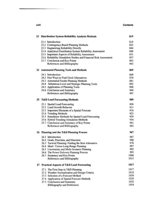 xviii                                                                         Contents



23 Distribution System Reliability Analysis Methods                               819
        23.1   Introduction                                                       819
        23.2   Contingency-Based Planning Methods                                 823
        23.3   Engineering Reliability Directly                                   844
        23.4   Analytical Distribution System Reliability Assessment              848
        23.5   Important Aspects of Reliability Assessment                        851
        23.6   Reliability Simulation Studies and Financial Risk Assessment       857
        23.7   Conclusion and Key Points                                          863
               References and Bibliography                                        865

24 Automated Planning Tools and Methods                                            869
        24.1   Introduction                                                        869
        24.2   Fast Ways to Find Good Alternatives                                 870
        24.3   Automated Feeder Planning Methods                                   881
        24.4    Substation-Level and Strategic Planning Tools                      892
        24.5   Application of Planning Tools                                       900
        24.6   Conclusion and Summary                                              904
               References and Bibliography                                         907

25 T&D Load Forecasting Methods                                                    909
        25.1   Spatial Load Forecasting                                            909
        25.2   Load Growth Behavior                                                911
        25.3   Important Elements of a Spatial Forecast                            916
        25.4   Trending Methods                                                    923
        25.5   Simulation Methods for Spatial Load Forecasting                     939
        25.6   Hybrid Trending-Simulation Methods                                  954
        25.7   Conclusion and Summary of Key Points                                961
               References and Bibliography                                         963

26 Planning and the T&D Planning Process                                           967
        26.1   Introduction                                                        967
        26.2   Goals, Priorities, and Direction                                    968
        26.3   Tactical Planning: Finding the Best Alternative                     978
        26.4   Short- Versus Long-Range Planning                                   987
        26.5   Uncertainty and Multi-Scenario Planning                             992
        26.6   The Power Delivery Planning Process                                 995
        26.7   Summary and Key Points                                             1008
               References and Bibliography                                        1015

27 Practical Aspects of T&D Load Forecasting                                      1017
        27.1   The First Step in T&D Planning                                     1017
        27.2   Weather Normalization and Design Criteria                          1018
        27.3   Selection of a Forecast Method                                     1030
        27.4   Application of Spatial Forecast Methods                            1039
        27.5   Conclusion and Summary                                             1052
               Bibliography and References                                        1054
 