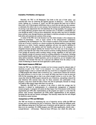 Evaluation, Prioritization, and Approval                                                    191


    Basically, the TRC or All Ratepayers Test looks at the sum of both utility- and
customer-side costs for achieving the desired end-uses of electricity - warm homes in
winter, lighting, etc. It assesses as "good" any IRP that reduces this total cost to achieve
those ends, even if that program redistributes costs so much that one side (e.g, the customer,
or alternately the utility) sees its costs increase. Such situations are viewed merely as cases
for pricing or rate adjustments that will redistribute the savings equitably. For example, if a
new energy efficiency program means that customers have to shoulder a considerable cost
even though the utility's costs go down substantially, then the utility may have to subsidize
those customer costs, through incentives and rebates, to shift the economics to the point that
both utility and customer see a portion of the savings.
    A variant of the TRC test is the Societal Cost Test which includes in the evaluation the
effects of externalities - costs or issues outside of the utility/customer combination
considered by the All Ratepayers Test. This is based on analysis of the economic efficiency
of the use of society's resources as a whole to produce the desired products of energy usage
(end-uses) as a whole. Usually, regulatory guidelines will give very specific definition to
what is included in this analysis and how benefits and costs are to be computed. An
integrated resource program satisfies the Societal Test if the total cost of the program to
society is less than the total value of the resources saved by avoiding electricity production.
Costs include all resources used to produce energy savings, regardless of who pays such
costs. Benefits include all resources saved by avoiding production of electricity, including
environmental benefits and any other social benefits external to the transaction between the
utility and its customers. Transfer payments, such as tax incentives, are not included in this
calculation. The Societal Test may use a discount rate different from the utility's to the
extent of reflecting an interest rate more applicable to public projects.
Rate impact measure (RIM) test
Unlike the TRC test, the RIM test considers net lost revenues caused by reduced sales of
electricity as part of the "costs" in its evaluation. As a result, this test quantifies the
expected change in rates or customer bills that may result from an integrated resource plan.
A DSM program that reduces sales of electricity (e.g., conservation) reduces the revenues
the utility receives to cover its costs. As a result, the utility may have to raise its price per
kWh for the remaining sales so that it can collect enough revenue to cover its costs. This
means that while the DSM program reduced the use of electricity, and perhaps reduced the
total electricity bills (amount times rate) for those customers who participated in the
program, it may have raised the bills of those who did not participate, because no change
was made in their energy usage while their cost went up.
    Basically, the RIM test is an analysis of the extent to which the average rate for
electricity is altered by implementation of a demand-side management or integrated
resource program. A program will satisfy the Rate Impact Test if the present worth revenue
requirements per kWh after implementation of the program are equal to or less than the
present value revenue requirements per KWh before implementation of the program,
assuming that the end-use remains unchanged. This basically means that the rate charged
for electricity cannot increase.
Comparison of TRC and RIM tests
The TRC test focuses on minimizing the cost of electricity service while the RIM test
focuses more on minimizing the price of electricity. These are similar but different goals,
their difference being due to the fixed costs of electricity and the need for a utility to pass
them on to its customers. If a DSM program cuts kWh sales significantly, electric rates -
cost per kilowatt - will increase. There are fewer kW-hours over which the utility can
 