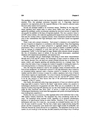 224                                                                                   Chapter 6


This paradigm was ideally suited to the historical electric industry regulatory and financial
structure. First, this paradigm minimizes long-term cost. A long-range, least-cost
perspective was appropriate given the expected lifetimes of the expensive physical assets
that most utility capital went to purchase.
    Second, the paradigm tended to be investment intense. "Building for the long term"
means spending more capital today to reduce future O&M costs, and as traditionally
applied this paradigm usually recommends spending the maximum amount of capital that
can possibly be justified on the basis of long-term payback. This was a positive virtue to
mid 20th century utilities, who made the regulated profit margin from every dollar in the rate
base and who worked within a regulated industry whose mechanism protected them from
most of the vulnerabilities their high debt/equity ratios would have caused non-regulated
businesses.
    Third, it uses only a project orientation. Each project's evaluation is de-coupled from
the rest; it requires no integration or coordination with other projects. Thus, from beginning
to end this paradigm has no macro perspective or aggregate analysis of spending or
prioritization. Thus, it can be applied to as many projects as needed, in parallel if need be,
with no increase in complexity or cycle time and only a linear increase in the serial
management "traffic" in the final approval stage. Modern utility planners should recognize
this was of tremendous import to utilities in the eras before photocopiers, centralized
databases and computerized spreadsheets, and analytical tools.
    But this paradigm had two disadvantages, both being at most minor inconveniences
through most of the mid-20th century, but increasingly of major concern to utilities as the
new century dawned. First, the least-cost, project-oriented structure has no mechanism to
assess, control, and integrate spending and spending decisions on a strategic basis. The
same virtue that makes it easy to manage also renders it incapable of meeting the needs of a
cost-reducing business or a business that wants to manage itself on a "portfolio" basis.
    Also, the long-term perspective used by this paradigm creates increased business risk
from several standpoints. As mentioned in section 6.3, the high debt/equity ratios created by
an investment-intense approach make a business sensitive to changes in the economy,
weather (and the shifts in revenue it creates for a utility), regulation, and a host of factors
whose future vagaries are unpredictable. For a host of reasons, the business performance of
conventional, vertically integrated electric utilities in the mid- and late-20111 century tended
to be far less sensitive to these factors than that of the performance-regulated "wire
companies" of the 21st century.
    And, finally, the traditional utility long-range perspective of least-cost selection and the
long-range debt it created to "build for the future" made electric utilities very sensitive to
technological obsolescence of equipment and debt. What was not considered in the vast
majority of utility long-range PW planning case was that while durable electrical equipment
might be fully functional after thirty years' of service, it might not be competitive.
Technological obsolescence would mean that equipment and systems developed during that
time would grossly outperform it.
    Frankly, this was not a concern to a fully regulated utility in the traditional (mid- to late-
20th century) industry framework. The equipment they were considering would last 30
years. The equipment being assessed would, regardless of its potential obsolescence,
perform to its specifications during its entire lifetime. Therefore, if the evaluation of its
performance and costs, fit to need, etc., was accurate, its evaluated business case over the
next 30 years would be accurate. The fact that a better option might develop during that
period, and that consequently some shorter-term option might actually be preferable, was
irrelevant, because the system allowed for no competition. The equipment would go on the
system, its cost would go in the rate base, the debt created by borrowing to buy it would go
 