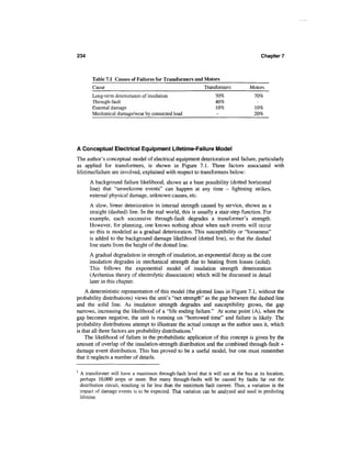 234                                                                                         Chapter 7



          Table 7.1 Causes of Failures for Transformers and Motors
          Cause                                                 Transformers           Motors
          Long-term deterioration of insulation                       50%                70%
          Through-fault                                               40%
          External damage                                             10%                10%
          Mechanical damage/wear by connected load                     -                 20%




A Conceptual Electrical Equipment Lifetime-Failure Model
The author's conceptual model of electrical equipment deterioration and failure, particularly
as applied for transformers, is shown in Figure 7.1. Three factors associated with
lifetime/failure are involved, explained with respect to transformers below:
        A background failure likelihood, shown as a base possibility (dotted horizontal
        line) that "unwelcome events" can happen at any time - lightning strikes,
        external physical damage, unknown causes, etc.
        A slow, linear deterioration in internal strength caused by service, shown as a
        straight (dashed) line. In the real world, this is usually a stair-step function. For
        example, each successive through-fault degrades a transformer's strength.
        However, for planning, one knows nothing about when such events will occur
        so this is modeled as a gradual deterioration. This susceptibility or "looseness"
        is added to the background damage likelihood (dotted line), so that the dashed
        line starts from the height of the dotted line.
        A gradual degradation in strength of insulation, an exponential decay as the core
        insulation degrades in mechanical strength due to heating from losses (solid).
        This follows the exponential model of insulation strength deterioration
        (Arrhenius theory of electrolytic dissociation) which will be discussed in detail
        later in this chapter.
    A deterministic representation of this model (the plotted lines in Figure 7.1, without the
probability distributions) views the unit's "net strength" as the gap between the dashed line
and the solid line. As insulation strength degrades and susceptibility grows, the gap
narrows, increasing the likelihood of a "life ending failure." At some point (A), when the
gap becomes negative, the unit is running on "borrowed time" and failure is likely. The
probability distributions attempt to illustrate the actual concept as the author uses it, which
is that all three factors are probability distributions.1
    The likelihood of failure in the probabilistic application of this concept is given by the
amount of overlap of the insulation-strength distribution and the combined through-fault +
damage event distribution. This has proved to be a useful model, but one must remember
that it neglects a number of details.

1
    A transformer will have a maximum through-fault level that it will see at the bus at its location,
    perhaps 10,000 amps or more. But many through-faults will be caused by faults far out the
    distribution circuit, resulting in far less than the maximum fault current. Thus, a variation in the
    impact of damage events is to be expected. That variation can be analyzed and used in predicting
    lifetime.
 