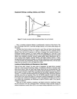 Equipment Ratings, Loading, Lifetime, and Failure                                           235


                           1.00



                       c
                       o
                       (A
                       ™
                       (0
                       Q.

                        O
                        O
                       .C
                       •*-•
                        O)




                                                 Time

      Figure 7.1 Simple conceptual model of transformer failure. See text for details.



    Thus, as modeled, equipment lifetime is predominantly a function of four factors. The
first is the design of the unit. A unit built stronger, heavier, or of a more robust design will
last longer.
    The other three factors relate to how the unit is used. These are factors that the planner
can vary in his planning (at least in a study) to determine the unit's expected service
lifetime. First, the level of exposure it will have to damage from external elements. A
transformer installed outdoors, in a harsh weather area (lightning, etc.), and near a road
(possibility of automobile accidents) will have a lower expected lifetime, than one installed
indoors and completely protected. Second, loading greatly affects deterioration rate, so
lower loading levels lengthen expected lifetime, and higher loadings shorten it. Third,
through-faults erode transformer strength, so a unit that is placed into a system and operated
so it will see faults only infrequently, and only of rather modest fault levels, will last much
longer than one exposed to more, and higher level, faults.
Looking at Rating Models and Standards in More Detail
There are also other "ratings" for many types of equipment. As stated above, insulated
cable has a rated maximum operating voltage. A transformer will have a maximum rated
short-circuit current. There are many other ratings which will not be discussed here. The
rating of most importance to a planner is the capacity that the equipment can carry, whether
that is stated in current or MVA. The actual basis for that rating is generally based on a
standard - a consistent and fully defined basis for defining the rating, specifying conditions
and other terms that are important. Thus, the 336 MCM conductor is rated at 540 amps
because that is the current that results in a maximum conductor temperature of 75 degrees
C, in steady state conditions of 25 degrees C with a wind speed of 1.4 miles per hour. In a
very similar way conceptually, the transformer is rated at 50 MVA under a very specific
standard of conditions.
    There are so many variations, exceptions, and details involved in transformer ratings
that this discussion will only summarize them. Transformer ratings typically assume an
ambient temperature (usually about 30°C), an average winding temperature rise of 65°C (a
 