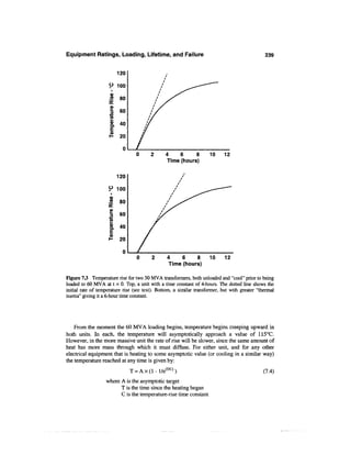 Equipment Ratings, Loading, Lifetime, and Failure                                               239


                          120

                    9 ioo
                     0>
                           80
                    DC
                     o>
                     60
                    I
                     g. 40
                     |
                     " 20

                            0
                                                  4    6    8        10     12
                                                  Time (hours)

                          120

                    9 100

                     <2    80
                    DC

                     I 60
                    4-»

                     2
                     0)
                     CL   40
                     0)
                           20


                                   0       2       4    6    8       10      12
                                                   Time (hours)

Figure 13 Temperature rise for two 50 MVA transformers, both unloaded and "cool" prior to being
loaded to 60 MVA at t = 0. Top, a unit with a time constant of 4-hours. The dotted line shows the
initial rate of temperature rise (see text). Bottom, a similar transformer, but with greater "thermal
inertia" giving it a 6-hour time constant.




    From the moment the 60 MVA loading begins, temperature begins creeping upward in
both units. In each, the temperature will asymptotically approach a value of 115°C.
However, in the more massive unit the rate of rise will be slower, since the same amount of
heat has more mass through which it must diffuse. For either unit, and for any other
electrical equipment that is heating to some asymptotic value (or cooling in a similar way)
the temperature reached at any time is given by:
                                T = Ax(l-l/e c r / C ) )                                        (7.4)
                   where A is the asymptotic target
                         T is the time since the heating began
                         C is the temperature-rise time constant
 